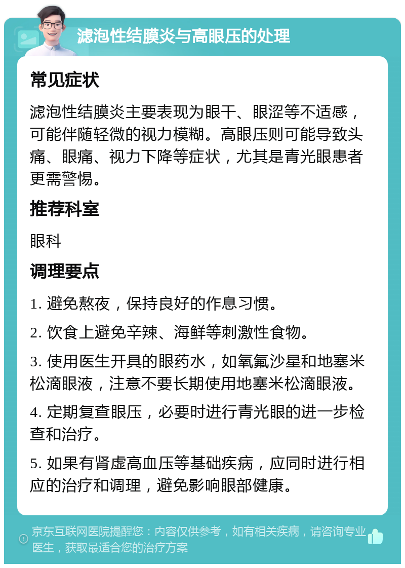 滤泡性结膜炎与高眼压的处理 常见症状 滤泡性结膜炎主要表现为眼干、眼涩等不适感，可能伴随轻微的视力模糊。高眼压则可能导致头痛、眼痛、视力下降等症状，尤其是青光眼患者更需警惕。 推荐科室 眼科 调理要点 1. 避免熬夜，保持良好的作息习惯。 2. 饮食上避免辛辣、海鲜等刺激性食物。 3. 使用医生开具的眼药水，如氧氟沙星和地塞米松滴眼液，注意不要长期使用地塞米松滴眼液。 4. 定期复查眼压，必要时进行青光眼的进一步检查和治疗。 5. 如果有肾虚高血压等基础疾病，应同时进行相应的治疗和调理，避免影响眼部健康。