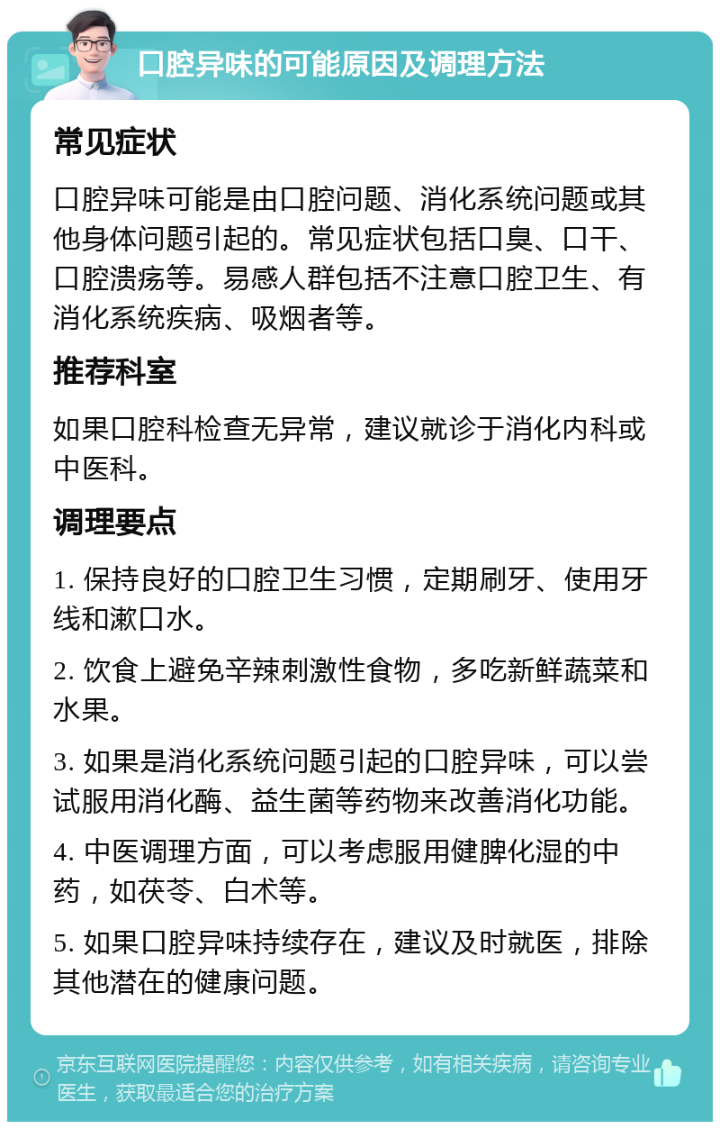 口腔异味的可能原因及调理方法 常见症状 口腔异味可能是由口腔问题、消化系统问题或其他身体问题引起的。常见症状包括口臭、口干、口腔溃疡等。易感人群包括不注意口腔卫生、有消化系统疾病、吸烟者等。 推荐科室 如果口腔科检查无异常，建议就诊于消化内科或中医科。 调理要点 1. 保持良好的口腔卫生习惯，定期刷牙、使用牙线和漱口水。 2. 饮食上避免辛辣刺激性食物，多吃新鲜蔬菜和水果。 3. 如果是消化系统问题引起的口腔异味，可以尝试服用消化酶、益生菌等药物来改善消化功能。 4. 中医调理方面，可以考虑服用健脾化湿的中药，如茯苓、白术等。 5. 如果口腔异味持续存在，建议及时就医，排除其他潜在的健康问题。