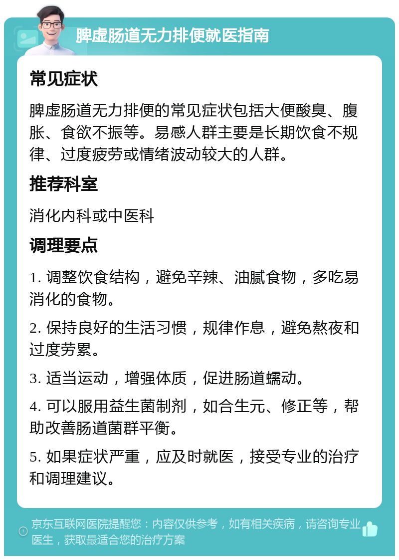 脾虚肠道无力排便就医指南 常见症状 脾虚肠道无力排便的常见症状包括大便酸臭、腹胀、食欲不振等。易感人群主要是长期饮食不规律、过度疲劳或情绪波动较大的人群。 推荐科室 消化内科或中医科 调理要点 1. 调整饮食结构，避免辛辣、油腻食物，多吃易消化的食物。 2. 保持良好的生活习惯，规律作息，避免熬夜和过度劳累。 3. 适当运动，增强体质，促进肠道蠕动。 4. 可以服用益生菌制剂，如合生元、修正等，帮助改善肠道菌群平衡。 5. 如果症状严重，应及时就医，接受专业的治疗和调理建议。