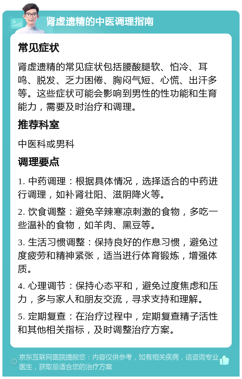 肾虚遗精的中医调理指南 常见症状 肾虚遗精的常见症状包括腰酸腿软、怕冷、耳鸣、脱发、乏力困倦、胸闷气短、心慌、出汗多等。这些症状可能会影响到男性的性功能和生育能力，需要及时治疗和调理。 推荐科室 中医科或男科 调理要点 1. 中药调理：根据具体情况，选择适合的中药进行调理，如补肾壮阳、滋阴降火等。 2. 饮食调整：避免辛辣寒凉刺激的食物，多吃一些温补的食物，如羊肉、黑豆等。 3. 生活习惯调整：保持良好的作息习惯，避免过度疲劳和精神紧张，适当进行体育锻炼，增强体质。 4. 心理调节：保持心态平和，避免过度焦虑和压力，多与家人和朋友交流，寻求支持和理解。 5. 定期复查：在治疗过程中，定期复查精子活性和其他相关指标，及时调整治疗方案。