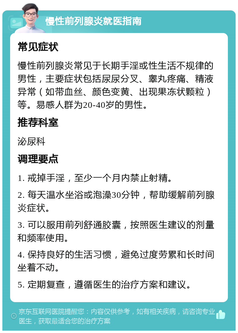 慢性前列腺炎就医指南 常见症状 慢性前列腺炎常见于长期手淫或性生活不规律的男性，主要症状包括尿尿分叉、睾丸疼痛、精液异常（如带血丝、颜色变黄、出现果冻状颗粒）等。易感人群为20-40岁的男性。 推荐科室 泌尿科 调理要点 1. 戒掉手淫，至少一个月内禁止射精。 2. 每天温水坐浴或泡澡30分钟，帮助缓解前列腺炎症状。 3. 可以服用前列舒通胶囊，按照医生建议的剂量和频率使用。 4. 保持良好的生活习惯，避免过度劳累和长时间坐着不动。 5. 定期复查，遵循医生的治疗方案和建议。