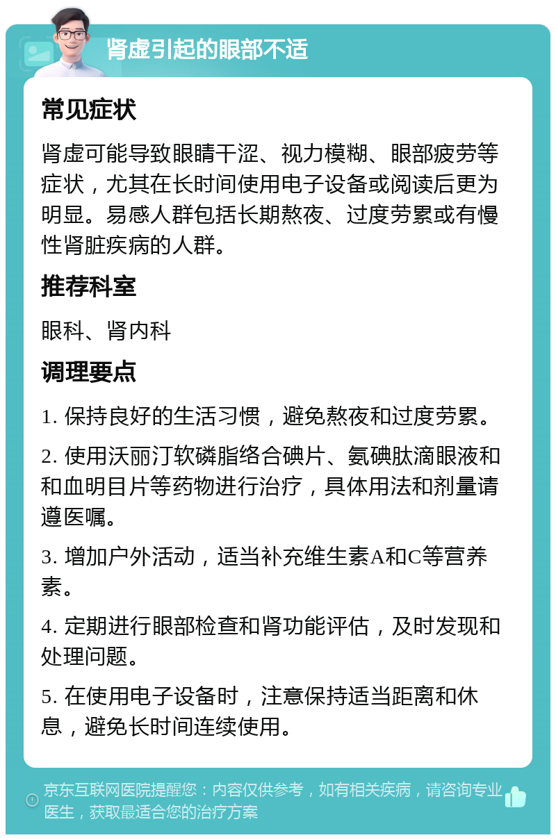 肾虚引起的眼部不适 常见症状 肾虚可能导致眼睛干涩、视力模糊、眼部疲劳等症状，尤其在长时间使用电子设备或阅读后更为明显。易感人群包括长期熬夜、过度劳累或有慢性肾脏疾病的人群。 推荐科室 眼科、肾内科 调理要点 1. 保持良好的生活习惯，避免熬夜和过度劳累。 2. 使用沃丽汀软磷脂络合碘片、氨碘肽滴眼液和和血明目片等药物进行治疗，具体用法和剂量请遵医嘱。 3. 增加户外活动，适当补充维生素A和C等营养素。 4. 定期进行眼部检查和肾功能评估，及时发现和处理问题。 5. 在使用电子设备时，注意保持适当距离和休息，避免长时间连续使用。