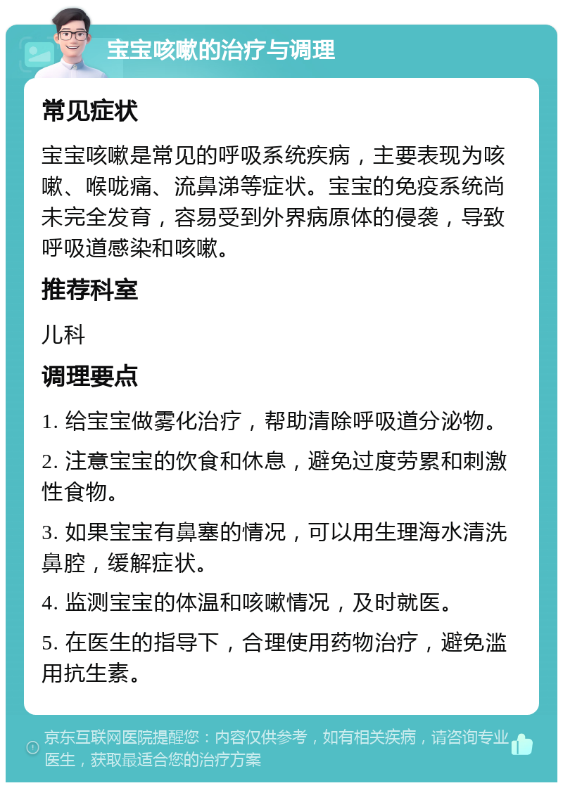 宝宝咳嗽的治疗与调理 常见症状 宝宝咳嗽是常见的呼吸系统疾病，主要表现为咳嗽、喉咙痛、流鼻涕等症状。宝宝的免疫系统尚未完全发育，容易受到外界病原体的侵袭，导致呼吸道感染和咳嗽。 推荐科室 儿科 调理要点 1. 给宝宝做雾化治疗，帮助清除呼吸道分泌物。 2. 注意宝宝的饮食和休息，避免过度劳累和刺激性食物。 3. 如果宝宝有鼻塞的情况，可以用生理海水清洗鼻腔，缓解症状。 4. 监测宝宝的体温和咳嗽情况，及时就医。 5. 在医生的指导下，合理使用药物治疗，避免滥用抗生素。