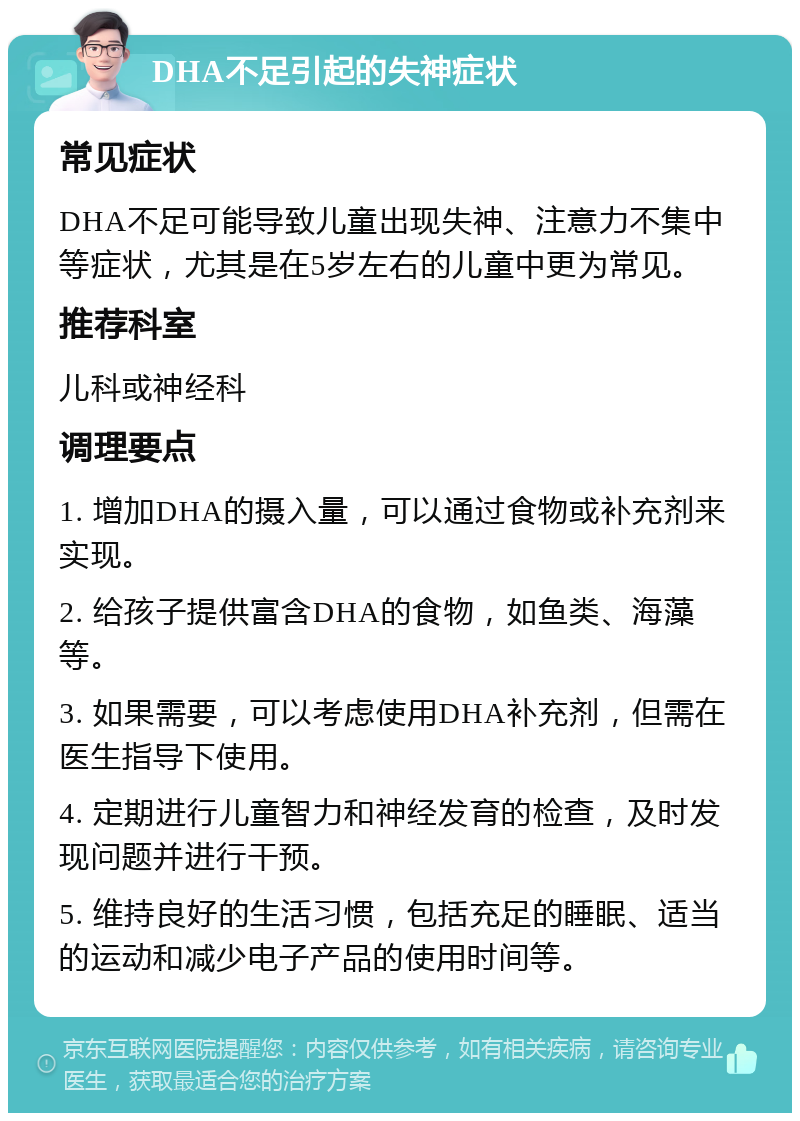 DHA不足引起的失神症状 常见症状 DHA不足可能导致儿童出现失神、注意力不集中等症状，尤其是在5岁左右的儿童中更为常见。 推荐科室 儿科或神经科 调理要点 1. 增加DHA的摄入量，可以通过食物或补充剂来实现。 2. 给孩子提供富含DHA的食物，如鱼类、海藻等。 3. 如果需要，可以考虑使用DHA补充剂，但需在医生指导下使用。 4. 定期进行儿童智力和神经发育的检查，及时发现问题并进行干预。 5. 维持良好的生活习惯，包括充足的睡眠、适当的运动和减少电子产品的使用时间等。