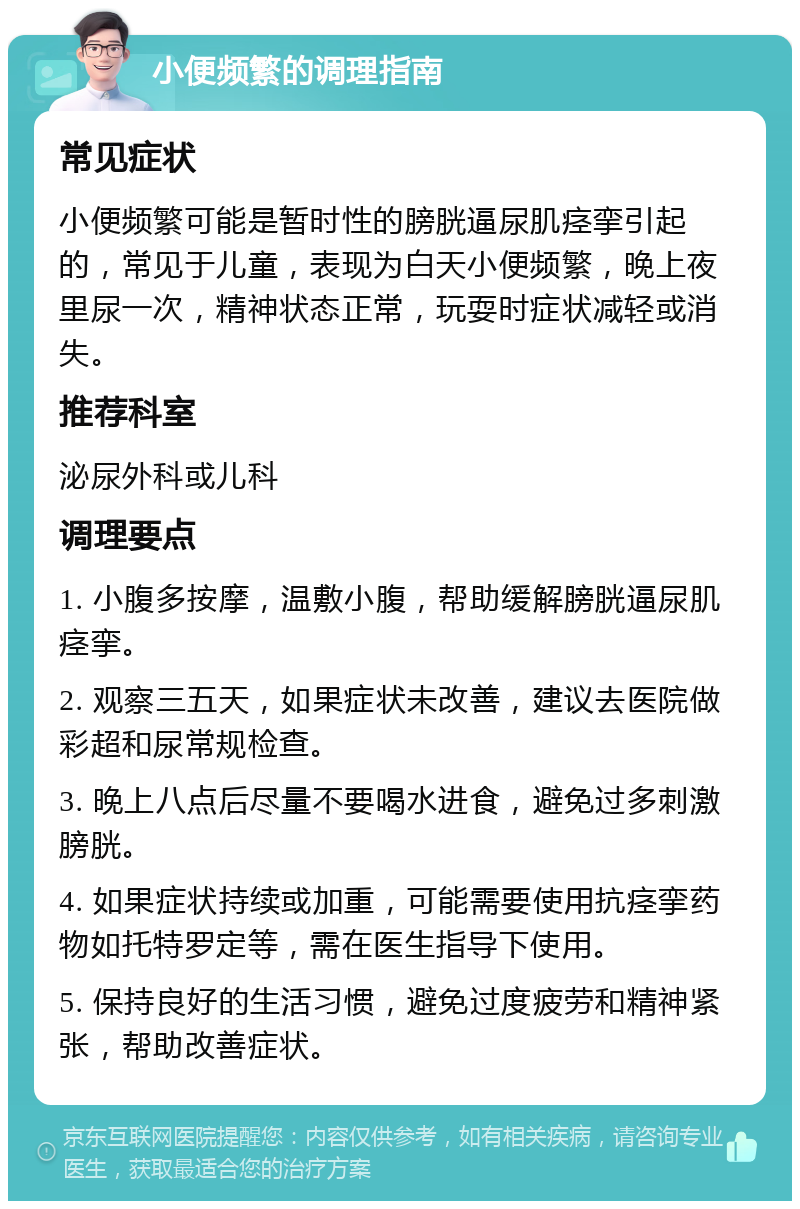 小便频繁的调理指南 常见症状 小便频繁可能是暂时性的膀胱逼尿肌痉挛引起的，常见于儿童，表现为白天小便频繁，晚上夜里尿一次，精神状态正常，玩耍时症状减轻或消失。 推荐科室 泌尿外科或儿科 调理要点 1. 小腹多按摩，温敷小腹，帮助缓解膀胱逼尿肌痉挛。 2. 观察三五天，如果症状未改善，建议去医院做彩超和尿常规检查。 3. 晚上八点后尽量不要喝水进食，避免过多刺激膀胱。 4. 如果症状持续或加重，可能需要使用抗痉挛药物如托特罗定等，需在医生指导下使用。 5. 保持良好的生活习惯，避免过度疲劳和精神紧张，帮助改善症状。