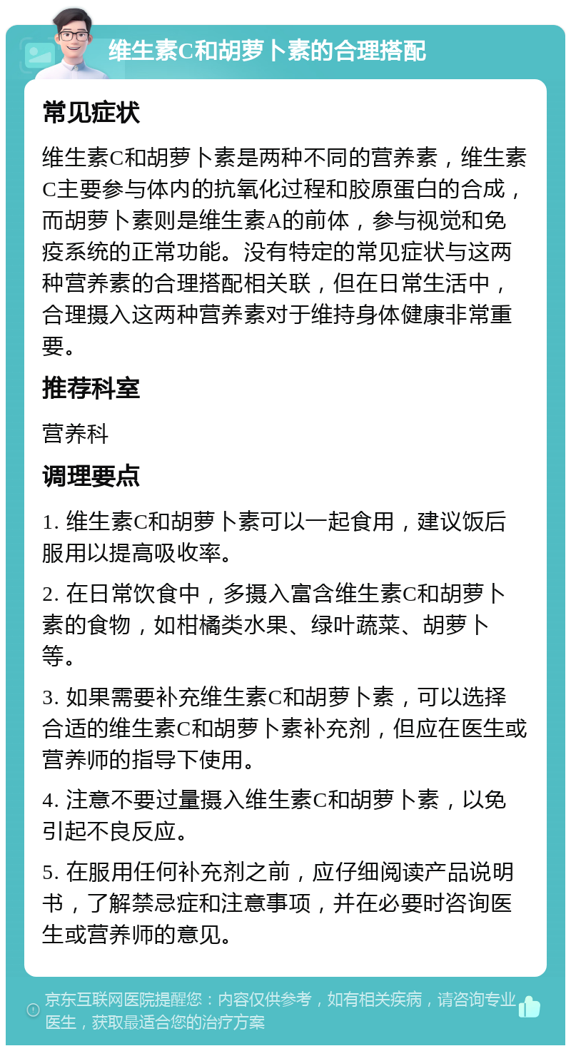 维生素C和胡萝卜素的合理搭配 常见症状 维生素C和胡萝卜素是两种不同的营养素，维生素C主要参与体内的抗氧化过程和胶原蛋白的合成，而胡萝卜素则是维生素A的前体，参与视觉和免疫系统的正常功能。没有特定的常见症状与这两种营养素的合理搭配相关联，但在日常生活中，合理摄入这两种营养素对于维持身体健康非常重要。 推荐科室 营养科 调理要点 1. 维生素C和胡萝卜素可以一起食用，建议饭后服用以提高吸收率。 2. 在日常饮食中，多摄入富含维生素C和胡萝卜素的食物，如柑橘类水果、绿叶蔬菜、胡萝卜等。 3. 如果需要补充维生素C和胡萝卜素，可以选择合适的维生素C和胡萝卜素补充剂，但应在医生或营养师的指导下使用。 4. 注意不要过量摄入维生素C和胡萝卜素，以免引起不良反应。 5. 在服用任何补充剂之前，应仔细阅读产品说明书，了解禁忌症和注意事项，并在必要时咨询医生或营养师的意见。