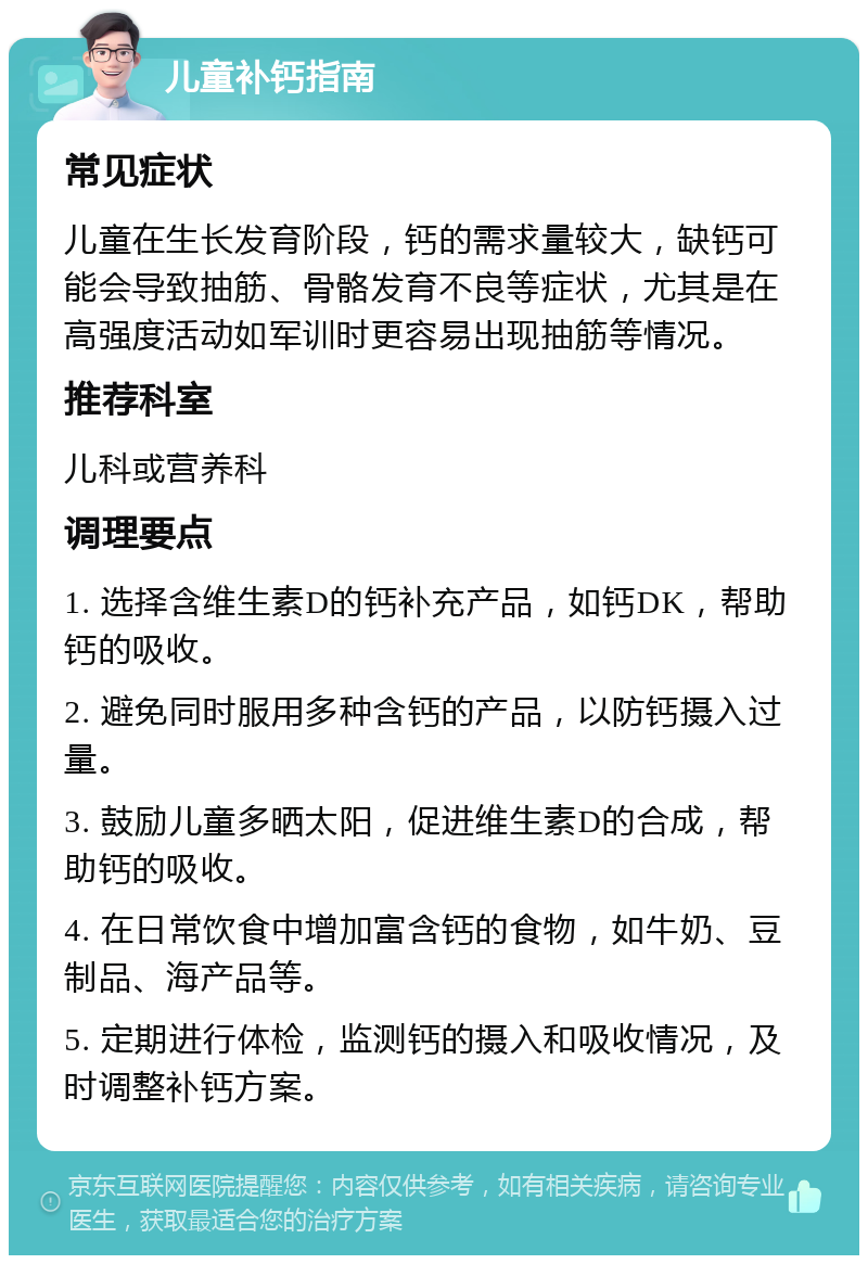 儿童补钙指南 常见症状 儿童在生长发育阶段，钙的需求量较大，缺钙可能会导致抽筋、骨骼发育不良等症状，尤其是在高强度活动如军训时更容易出现抽筋等情况。 推荐科室 儿科或营养科 调理要点 1. 选择含维生素D的钙补充产品，如钙DK，帮助钙的吸收。 2. 避免同时服用多种含钙的产品，以防钙摄入过量。 3. 鼓励儿童多晒太阳，促进维生素D的合成，帮助钙的吸收。 4. 在日常饮食中增加富含钙的食物，如牛奶、豆制品、海产品等。 5. 定期进行体检，监测钙的摄入和吸收情况，及时调整补钙方案。