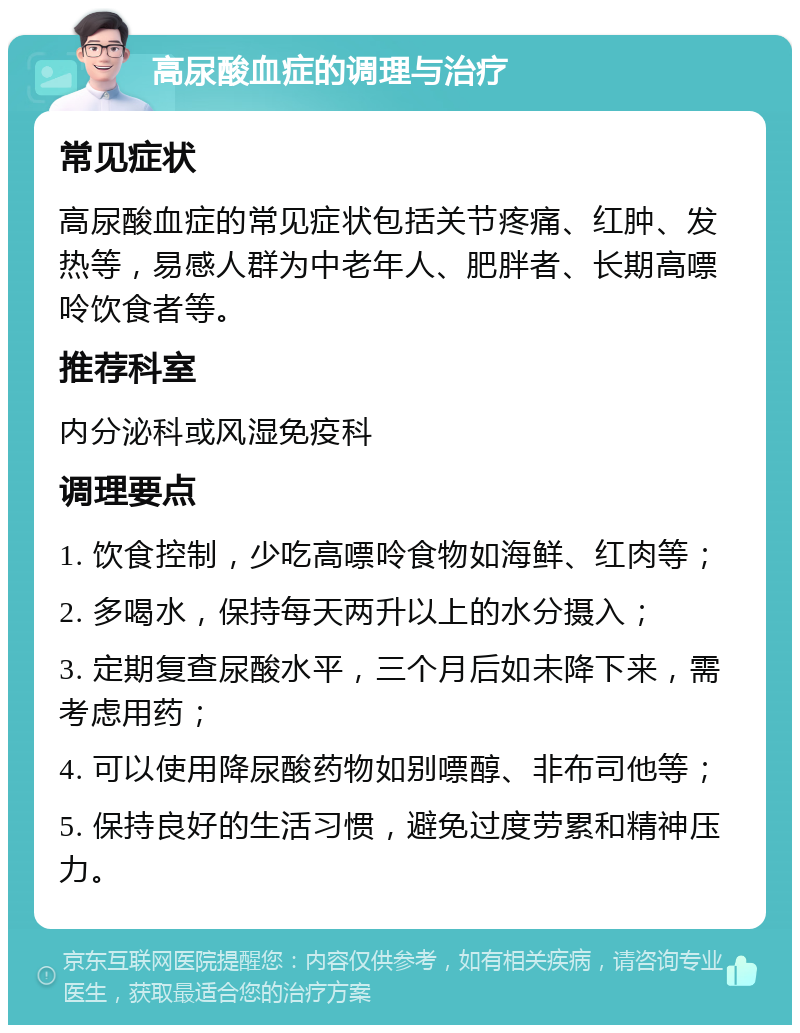 高尿酸血症的调理与治疗 常见症状 高尿酸血症的常见症状包括关节疼痛、红肿、发热等，易感人群为中老年人、肥胖者、长期高嘌呤饮食者等。 推荐科室 内分泌科或风湿免疫科 调理要点 1. 饮食控制，少吃高嘌呤食物如海鲜、红肉等； 2. 多喝水，保持每天两升以上的水分摄入； 3. 定期复查尿酸水平，三个月后如未降下来，需考虑用药； 4. 可以使用降尿酸药物如别嘌醇、非布司他等； 5. 保持良好的生活习惯，避免过度劳累和精神压力。