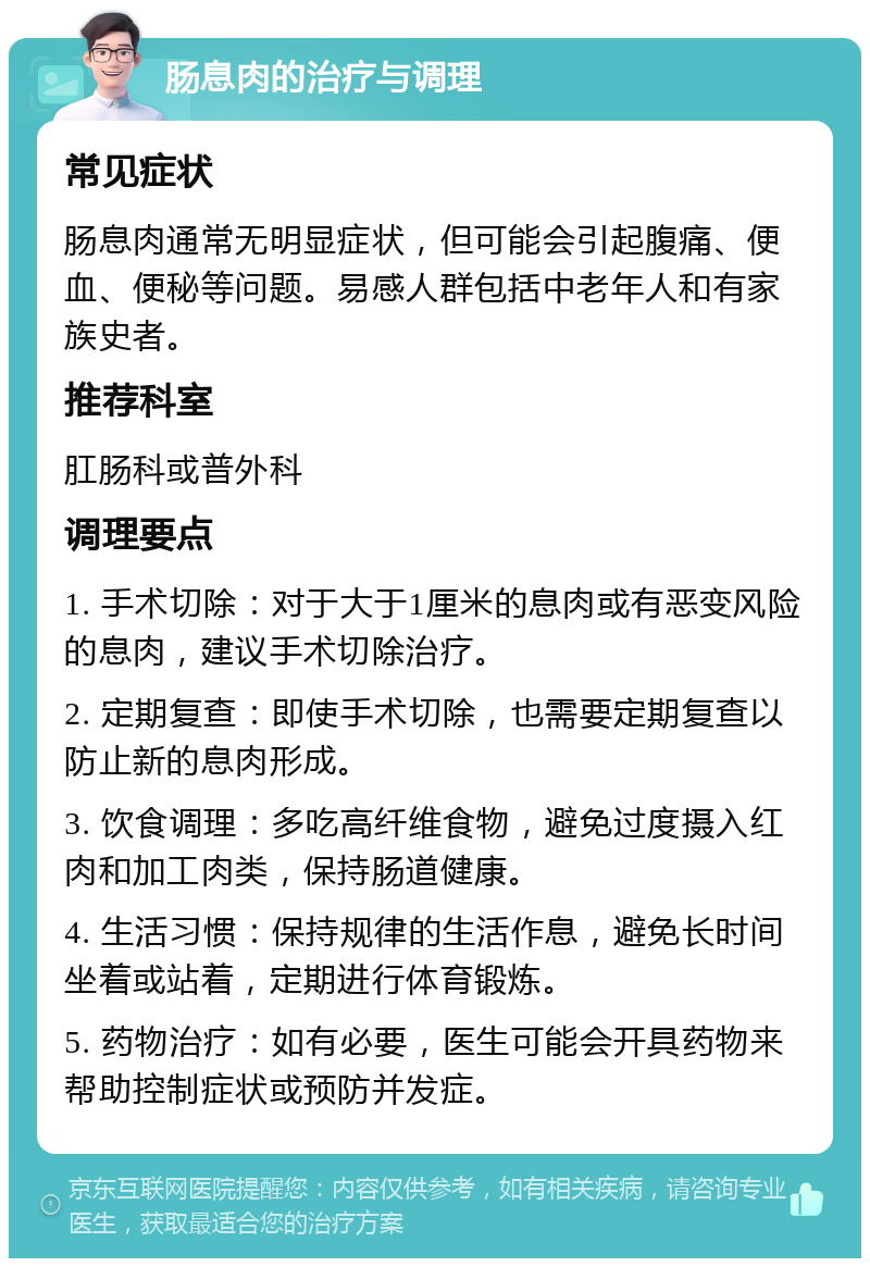 肠息肉的治疗与调理 常见症状 肠息肉通常无明显症状，但可能会引起腹痛、便血、便秘等问题。易感人群包括中老年人和有家族史者。 推荐科室 肛肠科或普外科 调理要点 1. 手术切除：对于大于1厘米的息肉或有恶变风险的息肉，建议手术切除治疗。 2. 定期复查：即使手术切除，也需要定期复查以防止新的息肉形成。 3. 饮食调理：多吃高纤维食物，避免过度摄入红肉和加工肉类，保持肠道健康。 4. 生活习惯：保持规律的生活作息，避免长时间坐着或站着，定期进行体育锻炼。 5. 药物治疗：如有必要，医生可能会开具药物来帮助控制症状或预防并发症。