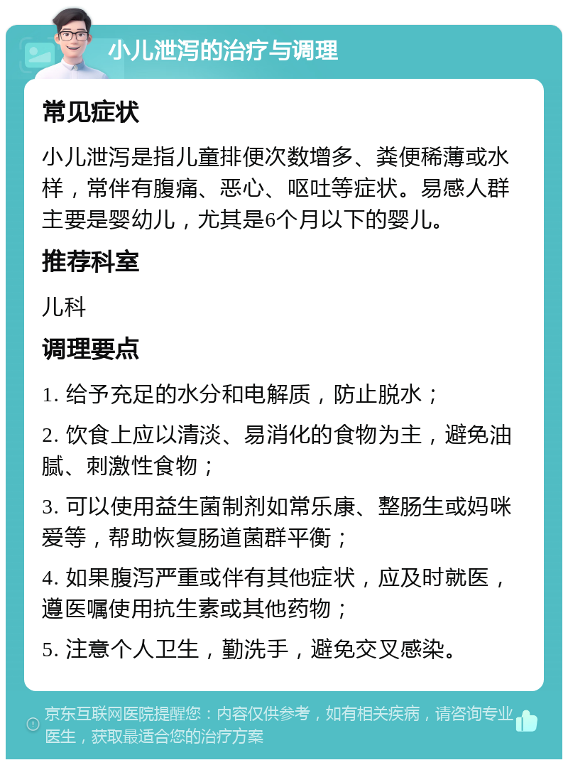 小儿泄泻的治疗与调理 常见症状 小儿泄泻是指儿童排便次数增多、粪便稀薄或水样，常伴有腹痛、恶心、呕吐等症状。易感人群主要是婴幼儿，尤其是6个月以下的婴儿。 推荐科室 儿科 调理要点 1. 给予充足的水分和电解质，防止脱水； 2. 饮食上应以清淡、易消化的食物为主，避免油腻、刺激性食物； 3. 可以使用益生菌制剂如常乐康、整肠生或妈咪爱等，帮助恢复肠道菌群平衡； 4. 如果腹泻严重或伴有其他症状，应及时就医，遵医嘱使用抗生素或其他药物； 5. 注意个人卫生，勤洗手，避免交叉感染。