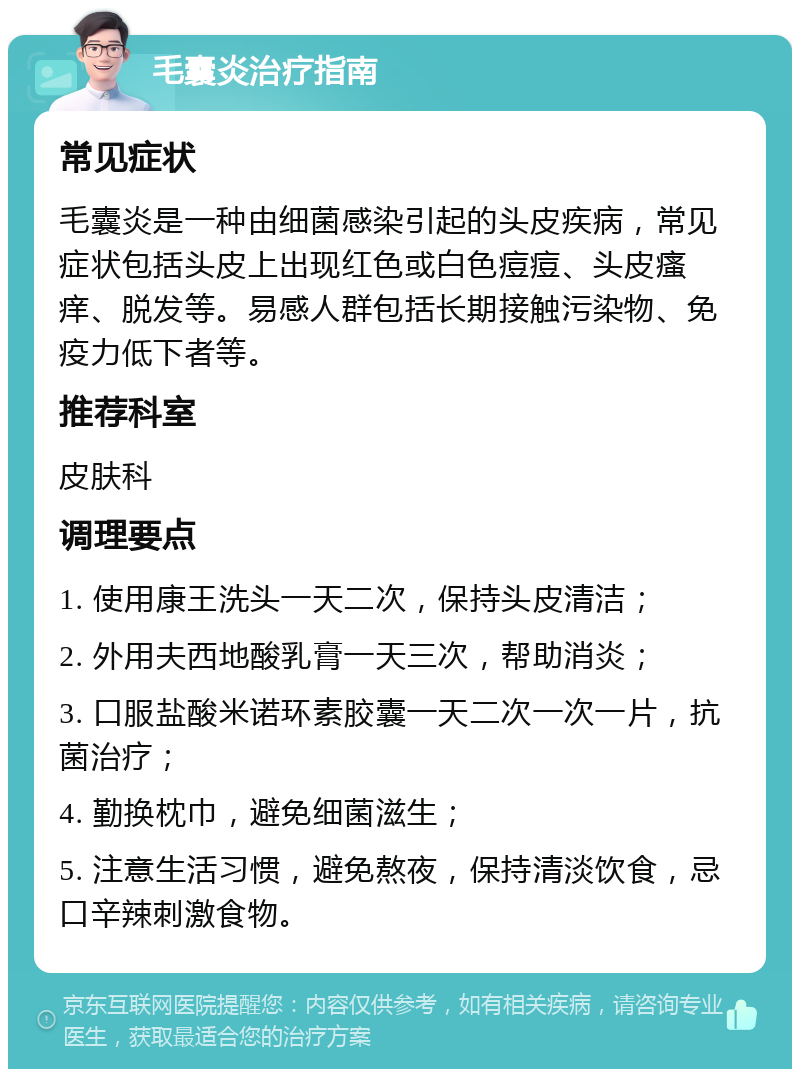 毛囊炎治疗指南 常见症状 毛囊炎是一种由细菌感染引起的头皮疾病，常见症状包括头皮上出现红色或白色痘痘、头皮瘙痒、脱发等。易感人群包括长期接触污染物、免疫力低下者等。 推荐科室 皮肤科 调理要点 1. 使用康王洗头一天二次，保持头皮清洁； 2. 外用夫西地酸乳膏一天三次，帮助消炎； 3. 口服盐酸米诺环素胶囊一天二次一次一片，抗菌治疗； 4. 勤换枕巾，避免细菌滋生； 5. 注意生活习惯，避免熬夜，保持清淡饮食，忌口辛辣刺激食物。