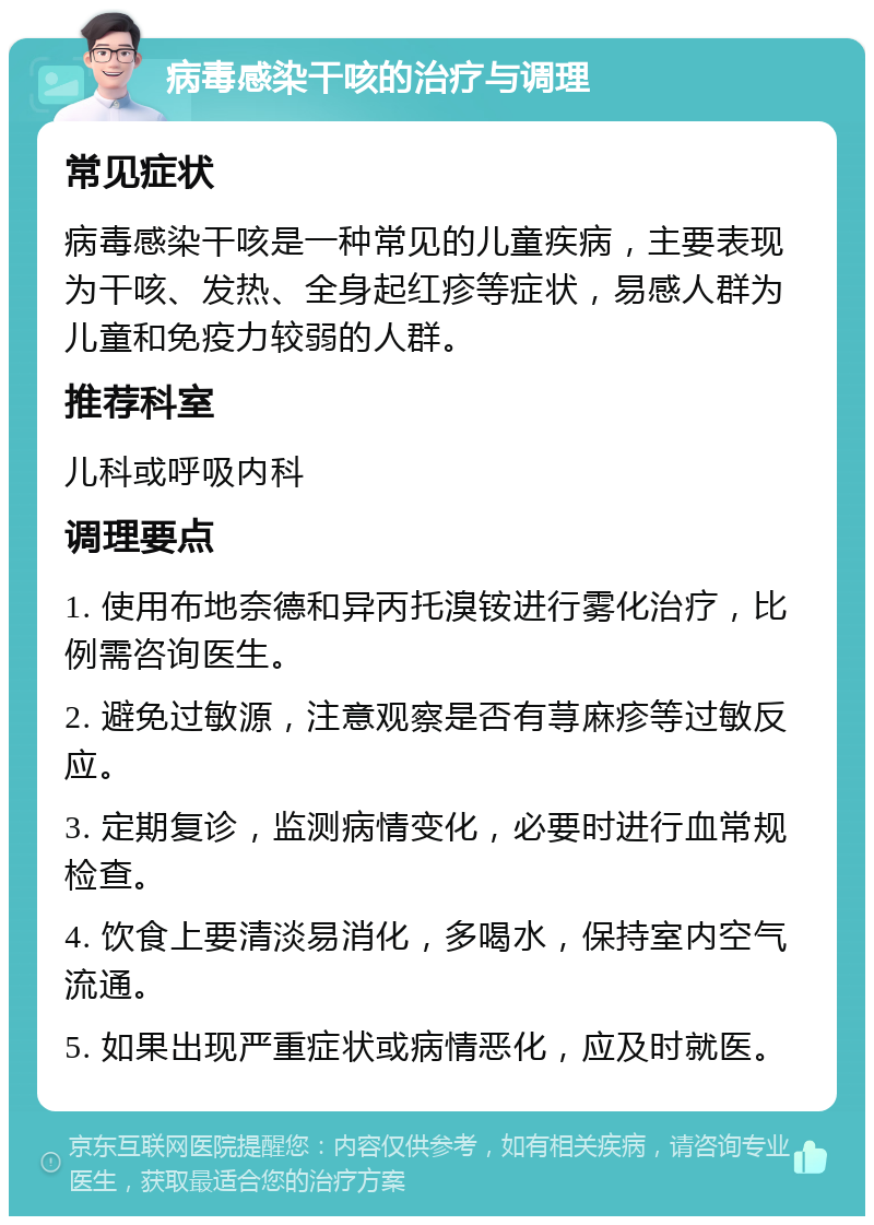 病毒感染干咳的治疗与调理 常见症状 病毒感染干咳是一种常见的儿童疾病，主要表现为干咳、发热、全身起红疹等症状，易感人群为儿童和免疫力较弱的人群。 推荐科室 儿科或呼吸内科 调理要点 1. 使用布地奈德和异丙托溴铵进行雾化治疗，比例需咨询医生。 2. 避免过敏源，注意观察是否有荨麻疹等过敏反应。 3. 定期复诊，监测病情变化，必要时进行血常规检查。 4. 饮食上要清淡易消化，多喝水，保持室内空气流通。 5. 如果出现严重症状或病情恶化，应及时就医。