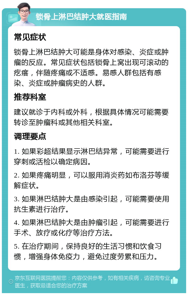 锁骨上淋巴结肿大就医指南 常见症状 锁骨上淋巴结肿大可能是身体对感染、炎症或肿瘤的反应。常见症状包括锁骨上窝出现可滚动的疙瘩，伴随疼痛或不适感。易感人群包括有感染、炎症或肿瘤病史的人群。 推荐科室 建议就诊于内科或外科，根据具体情况可能需要转诊至肿瘤科或其他相关科室。 调理要点 1. 如果彩超结果显示淋巴结异常，可能需要进行穿刺或活检以确定病因。 2. 如果疼痛明显，可以服用消炎药如布洛芬等缓解症状。 3. 如果淋巴结肿大是由感染引起，可能需要使用抗生素进行治疗。 4. 如果淋巴结肿大是由肿瘤引起，可能需要进行手术、放疗或化疗等治疗方法。 5. 在治疗期间，保持良好的生活习惯和饮食习惯，增强身体免疫力，避免过度劳累和压力。