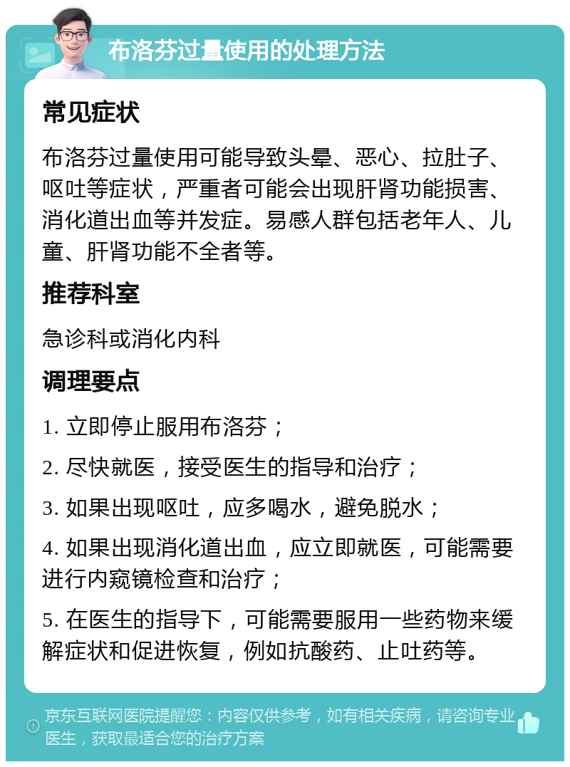 布洛芬过量使用的处理方法 常见症状 布洛芬过量使用可能导致头晕、恶心、拉肚子、呕吐等症状，严重者可能会出现肝肾功能损害、消化道出血等并发症。易感人群包括老年人、儿童、肝肾功能不全者等。 推荐科室 急诊科或消化内科 调理要点 1. 立即停止服用布洛芬； 2. 尽快就医，接受医生的指导和治疗； 3. 如果出现呕吐，应多喝水，避免脱水； 4. 如果出现消化道出血，应立即就医，可能需要进行内窥镜检查和治疗； 5. 在医生的指导下，可能需要服用一些药物来缓解症状和促进恢复，例如抗酸药、止吐药等。