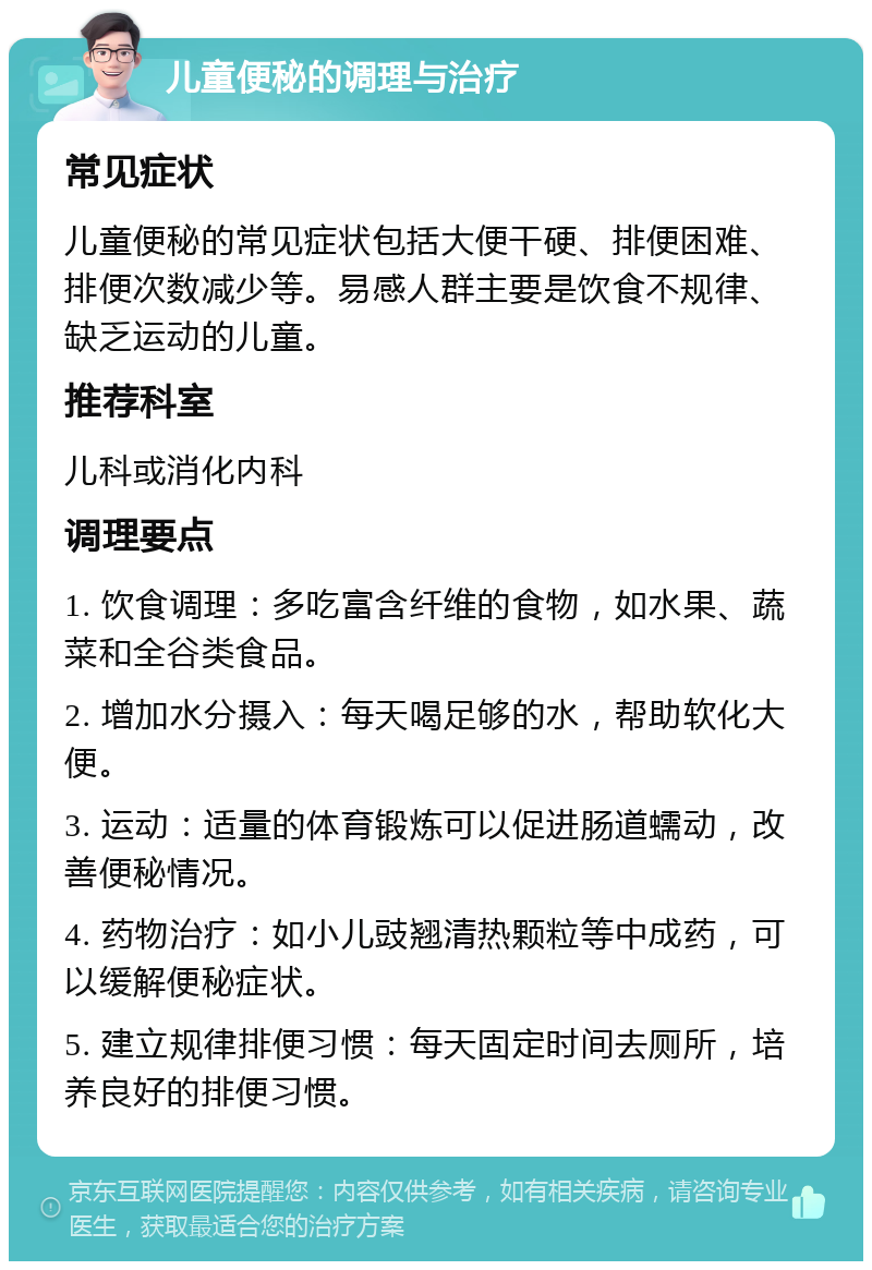 儿童便秘的调理与治疗 常见症状 儿童便秘的常见症状包括大便干硬、排便困难、排便次数减少等。易感人群主要是饮食不规律、缺乏运动的儿童。 推荐科室 儿科或消化内科 调理要点 1. 饮食调理：多吃富含纤维的食物，如水果、蔬菜和全谷类食品。 2. 增加水分摄入：每天喝足够的水，帮助软化大便。 3. 运动：适量的体育锻炼可以促进肠道蠕动，改善便秘情况。 4. 药物治疗：如小儿豉翘清热颗粒等中成药，可以缓解便秘症状。 5. 建立规律排便习惯：每天固定时间去厕所，培养良好的排便习惯。