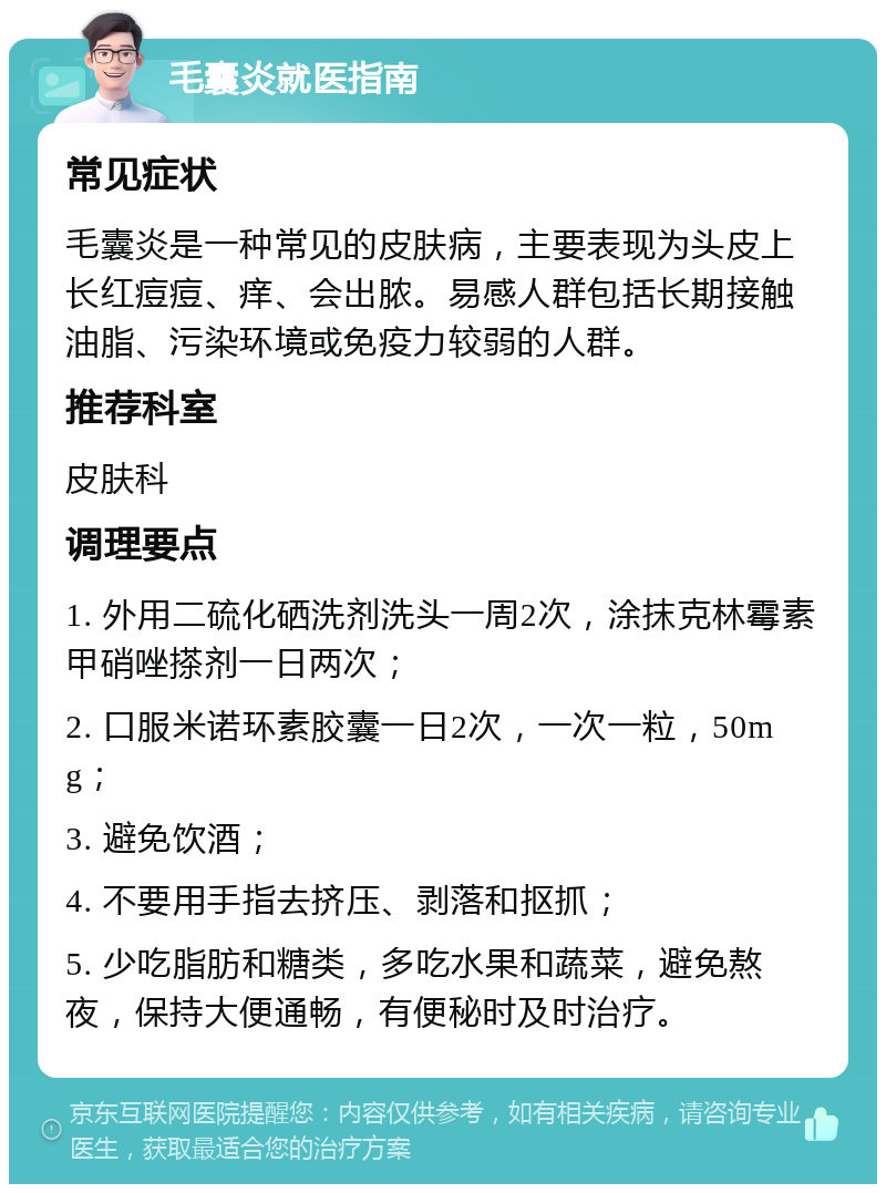 毛囊炎就医指南 常见症状 毛囊炎是一种常见的皮肤病，主要表现为头皮上长红痘痘、痒、会出脓。易感人群包括长期接触油脂、污染环境或免疫力较弱的人群。 推荐科室 皮肤科 调理要点 1. 外用二硫化硒洗剂洗头一周2次，涂抹克林霉素甲硝唑搽剂一日两次； 2. 口服米诺环素胶囊一日2次，一次一粒，50mg； 3. 避免饮酒； 4. 不要用手指去挤压、剥落和抠抓； 5. 少吃脂肪和糖类，多吃水果和蔬菜，避免熬夜，保持大便通畅，有便秘时及时治疗。