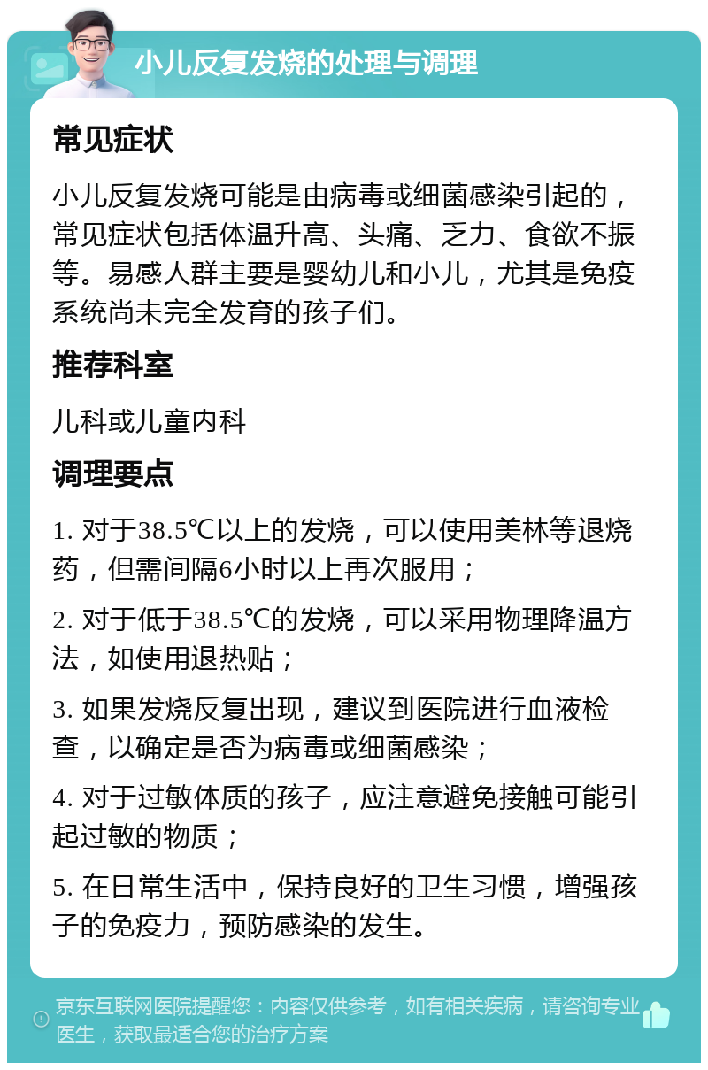 小儿反复发烧的处理与调理 常见症状 小儿反复发烧可能是由病毒或细菌感染引起的，常见症状包括体温升高、头痛、乏力、食欲不振等。易感人群主要是婴幼儿和小儿，尤其是免疫系统尚未完全发育的孩子们。 推荐科室 儿科或儿童内科 调理要点 1. 对于38.5℃以上的发烧，可以使用美林等退烧药，但需间隔6小时以上再次服用； 2. 对于低于38.5℃的发烧，可以采用物理降温方法，如使用退热贴； 3. 如果发烧反复出现，建议到医院进行血液检查，以确定是否为病毒或细菌感染； 4. 对于过敏体质的孩子，应注意避免接触可能引起过敏的物质； 5. 在日常生活中，保持良好的卫生习惯，增强孩子的免疫力，预防感染的发生。