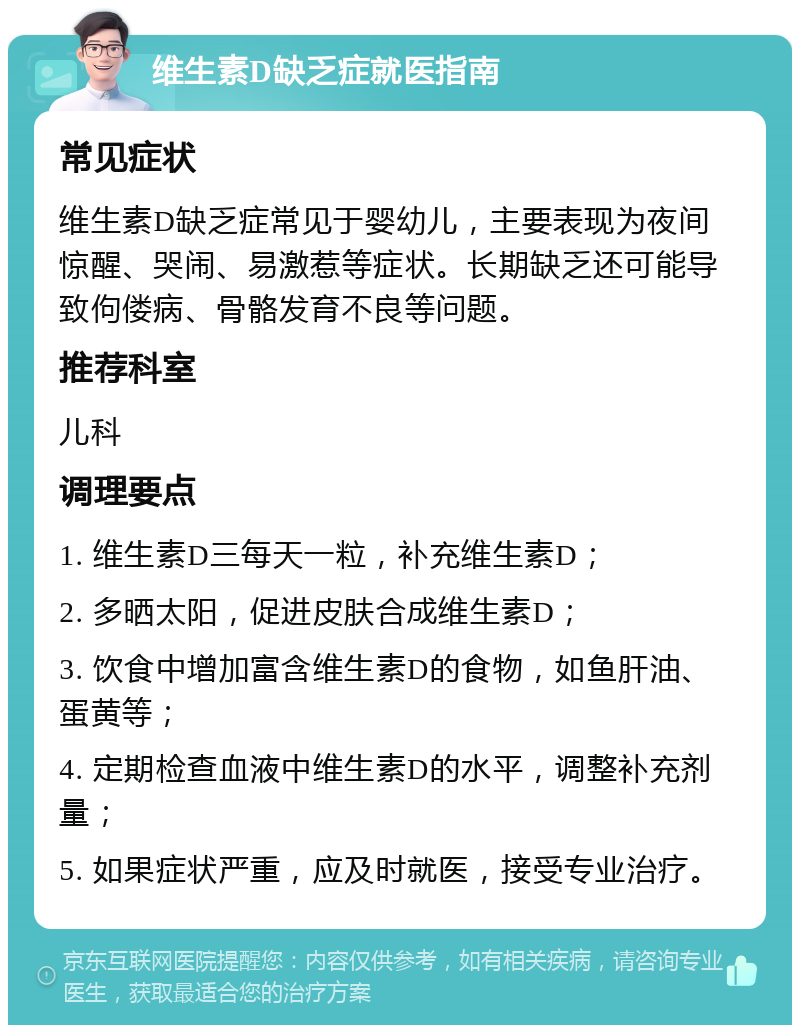 维生素D缺乏症就医指南 常见症状 维生素D缺乏症常见于婴幼儿，主要表现为夜间惊醒、哭闹、易激惹等症状。长期缺乏还可能导致佝偻病、骨骼发育不良等问题。 推荐科室 儿科 调理要点 1. 维生素D三每天一粒，补充维生素D； 2. 多晒太阳，促进皮肤合成维生素D； 3. 饮食中增加富含维生素D的食物，如鱼肝油、蛋黄等； 4. 定期检查血液中维生素D的水平，调整补充剂量； 5. 如果症状严重，应及时就医，接受专业治疗。