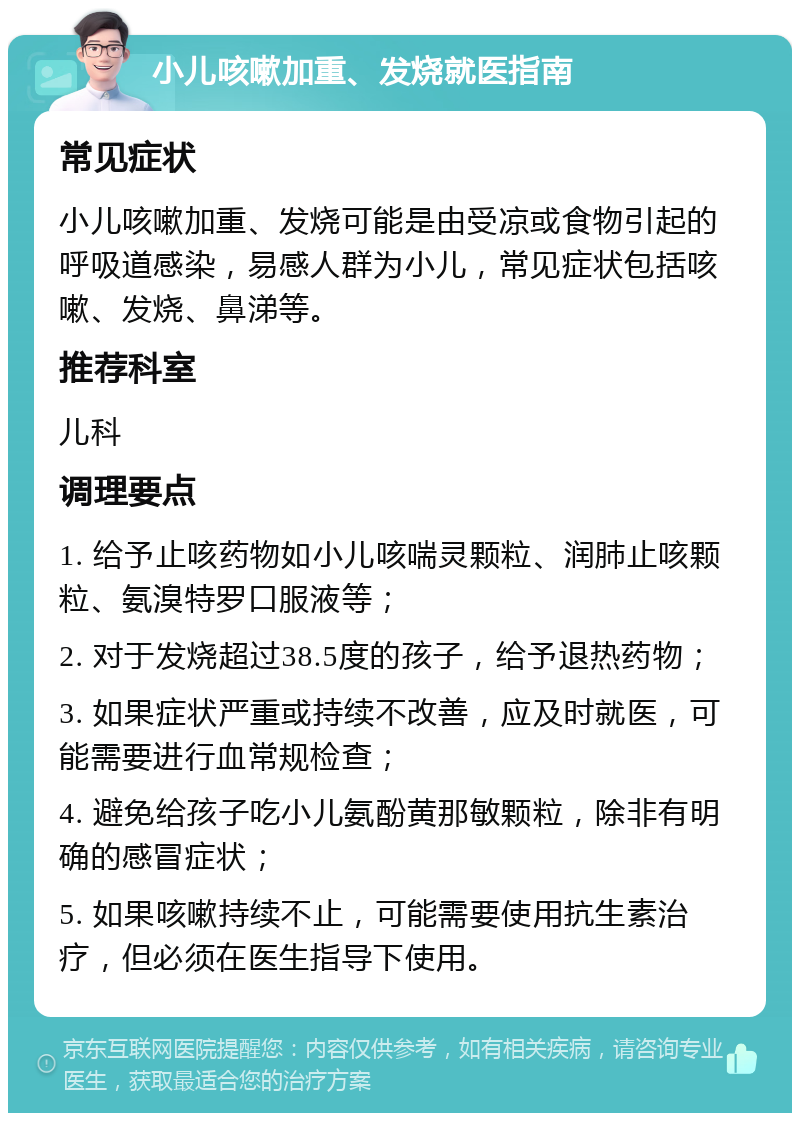 小儿咳嗽加重、发烧就医指南 常见症状 小儿咳嗽加重、发烧可能是由受凉或食物引起的呼吸道感染，易感人群为小儿，常见症状包括咳嗽、发烧、鼻涕等。 推荐科室 儿科 调理要点 1. 给予止咳药物如小儿咳喘灵颗粒、润肺止咳颗粒、氨溴特罗口服液等； 2. 对于发烧超过38.5度的孩子，给予退热药物； 3. 如果症状严重或持续不改善，应及时就医，可能需要进行血常规检查； 4. 避免给孩子吃小儿氨酚黄那敏颗粒，除非有明确的感冒症状； 5. 如果咳嗽持续不止，可能需要使用抗生素治疗，但必须在医生指导下使用。