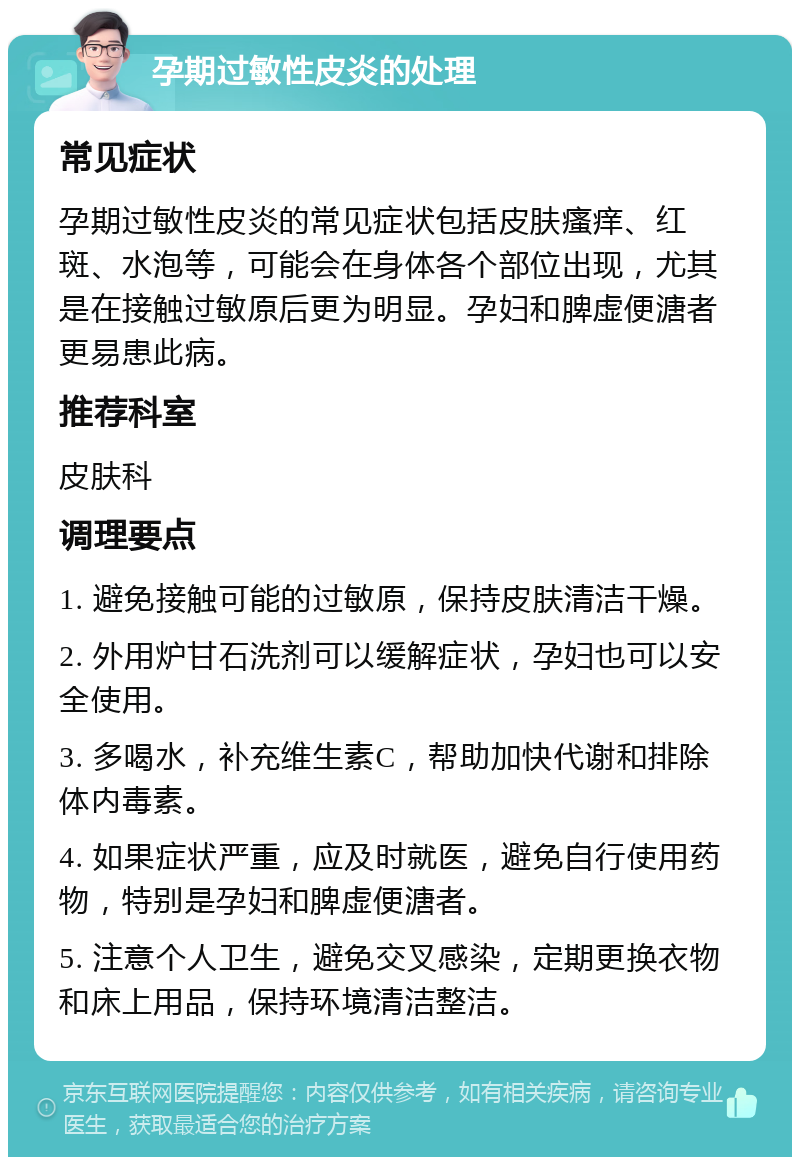 孕期过敏性皮炎的处理 常见症状 孕期过敏性皮炎的常见症状包括皮肤瘙痒、红斑、水泡等，可能会在身体各个部位出现，尤其是在接触过敏原后更为明显。孕妇和脾虚便溏者更易患此病。 推荐科室 皮肤科 调理要点 1. 避免接触可能的过敏原，保持皮肤清洁干燥。 2. 外用炉甘石洗剂可以缓解症状，孕妇也可以安全使用。 3. 多喝水，补充维生素C，帮助加快代谢和排除体内毒素。 4. 如果症状严重，应及时就医，避免自行使用药物，特别是孕妇和脾虚便溏者。 5. 注意个人卫生，避免交叉感染，定期更换衣物和床上用品，保持环境清洁整洁。