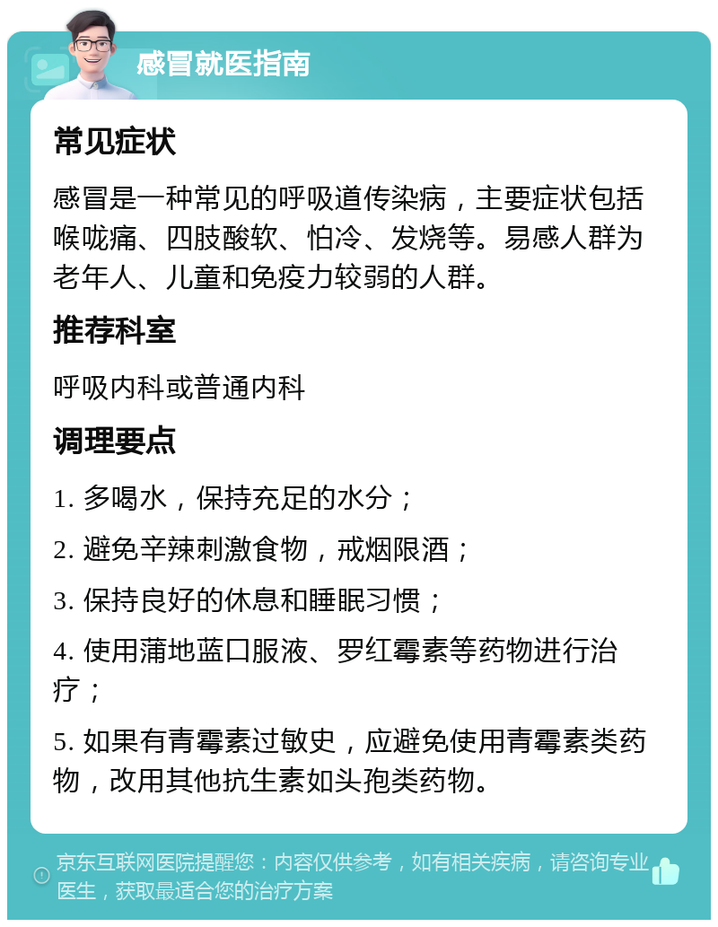 感冒就医指南 常见症状 感冒是一种常见的呼吸道传染病，主要症状包括喉咙痛、四肢酸软、怕冷、发烧等。易感人群为老年人、儿童和免疫力较弱的人群。 推荐科室 呼吸内科或普通内科 调理要点 1. 多喝水，保持充足的水分； 2. 避免辛辣刺激食物，戒烟限酒； 3. 保持良好的休息和睡眠习惯； 4. 使用蒲地蓝口服液、罗红霉素等药物进行治疗； 5. 如果有青霉素过敏史，应避免使用青霉素类药物，改用其他抗生素如头孢类药物。