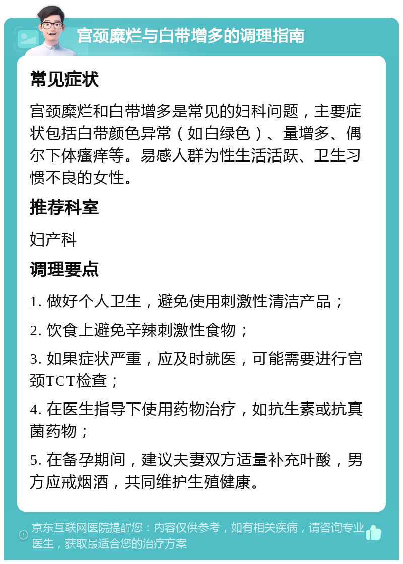 宫颈糜烂与白带增多的调理指南 常见症状 宫颈糜烂和白带增多是常见的妇科问题，主要症状包括白带颜色异常（如白绿色）、量增多、偶尔下体瘙痒等。易感人群为性生活活跃、卫生习惯不良的女性。 推荐科室 妇产科 调理要点 1. 做好个人卫生，避免使用刺激性清洁产品； 2. 饮食上避免辛辣刺激性食物； 3. 如果症状严重，应及时就医，可能需要进行宫颈TCT检查； 4. 在医生指导下使用药物治疗，如抗生素或抗真菌药物； 5. 在备孕期间，建议夫妻双方适量补充叶酸，男方应戒烟酒，共同维护生殖健康。