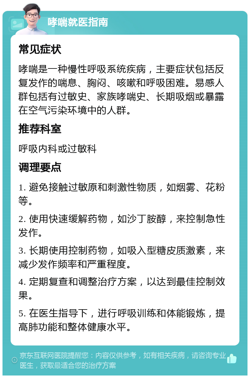 哮喘就医指南 常见症状 哮喘是一种慢性呼吸系统疾病，主要症状包括反复发作的喘息、胸闷、咳嗽和呼吸困难。易感人群包括有过敏史、家族哮喘史、长期吸烟或暴露在空气污染环境中的人群。 推荐科室 呼吸内科或过敏科 调理要点 1. 避免接触过敏原和刺激性物质，如烟雾、花粉等。 2. 使用快速缓解药物，如沙丁胺醇，来控制急性发作。 3. 长期使用控制药物，如吸入型糖皮质激素，来减少发作频率和严重程度。 4. 定期复查和调整治疗方案，以达到最佳控制效果。 5. 在医生指导下，进行呼吸训练和体能锻炼，提高肺功能和整体健康水平。