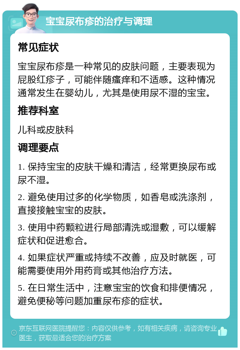 宝宝尿布疹的治疗与调理 常见症状 宝宝尿布疹是一种常见的皮肤问题，主要表现为屁股红疹子，可能伴随瘙痒和不适感。这种情况通常发生在婴幼儿，尤其是使用尿不湿的宝宝。 推荐科室 儿科或皮肤科 调理要点 1. 保持宝宝的皮肤干燥和清洁，经常更换尿布或尿不湿。 2. 避免使用过多的化学物质，如香皂或洗涤剂，直接接触宝宝的皮肤。 3. 使用中药颗粒进行局部清洗或湿敷，可以缓解症状和促进愈合。 4. 如果症状严重或持续不改善，应及时就医，可能需要使用外用药膏或其他治疗方法。 5. 在日常生活中，注意宝宝的饮食和排便情况，避免便秘等问题加重尿布疹的症状。