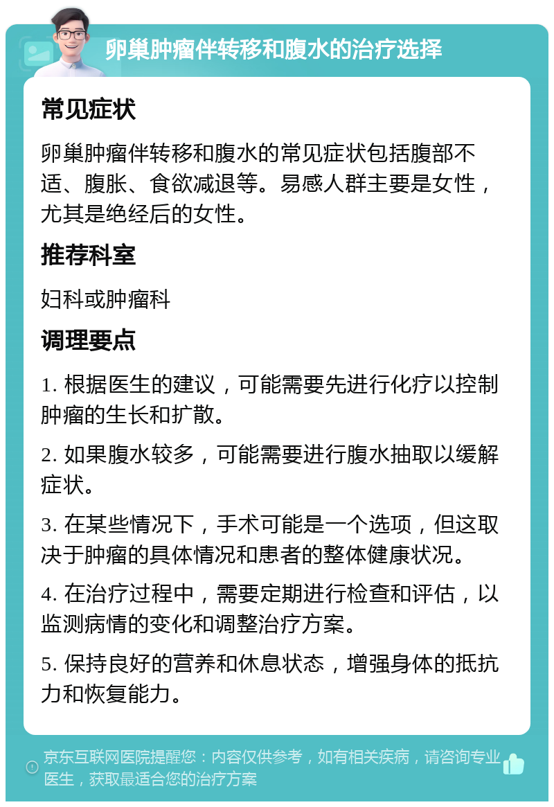 卵巢肿瘤伴转移和腹水的治疗选择 常见症状 卵巢肿瘤伴转移和腹水的常见症状包括腹部不适、腹胀、食欲减退等。易感人群主要是女性，尤其是绝经后的女性。 推荐科室 妇科或肿瘤科 调理要点 1. 根据医生的建议，可能需要先进行化疗以控制肿瘤的生长和扩散。 2. 如果腹水较多，可能需要进行腹水抽取以缓解症状。 3. 在某些情况下，手术可能是一个选项，但这取决于肿瘤的具体情况和患者的整体健康状况。 4. 在治疗过程中，需要定期进行检查和评估，以监测病情的变化和调整治疗方案。 5. 保持良好的营养和休息状态，增强身体的抵抗力和恢复能力。