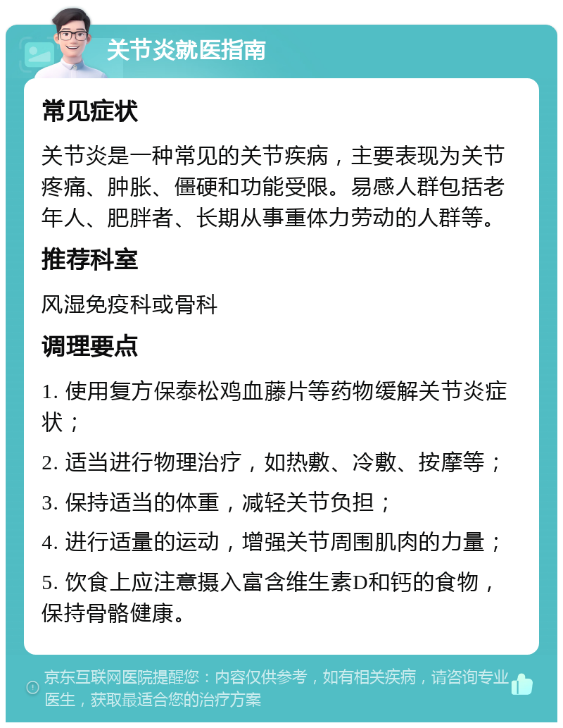 关节炎就医指南 常见症状 关节炎是一种常见的关节疾病，主要表现为关节疼痛、肿胀、僵硬和功能受限。易感人群包括老年人、肥胖者、长期从事重体力劳动的人群等。 推荐科室 风湿免疫科或骨科 调理要点 1. 使用复方保泰松鸡血藤片等药物缓解关节炎症状； 2. 适当进行物理治疗，如热敷、冷敷、按摩等； 3. 保持适当的体重，减轻关节负担； 4. 进行适量的运动，增强关节周围肌肉的力量； 5. 饮食上应注意摄入富含维生素D和钙的食物，保持骨骼健康。