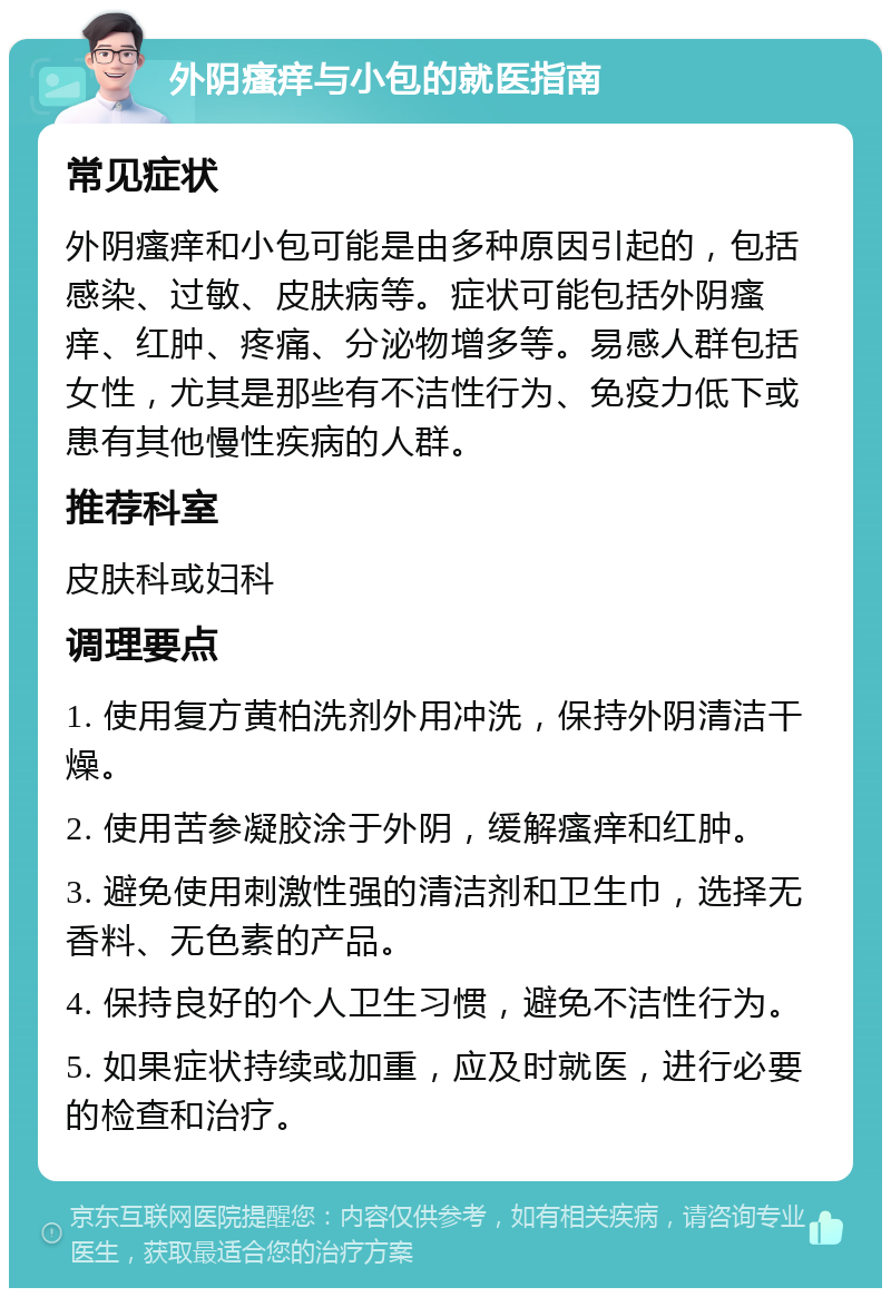 外阴瘙痒与小包的就医指南 常见症状 外阴瘙痒和小包可能是由多种原因引起的，包括感染、过敏、皮肤病等。症状可能包括外阴瘙痒、红肿、疼痛、分泌物增多等。易感人群包括女性，尤其是那些有不洁性行为、免疫力低下或患有其他慢性疾病的人群。 推荐科室 皮肤科或妇科 调理要点 1. 使用复方黄柏洗剂外用冲洗，保持外阴清洁干燥。 2. 使用苦参凝胶涂于外阴，缓解瘙痒和红肿。 3. 避免使用刺激性强的清洁剂和卫生巾，选择无香料、无色素的产品。 4. 保持良好的个人卫生习惯，避免不洁性行为。 5. 如果症状持续或加重，应及时就医，进行必要的检查和治疗。