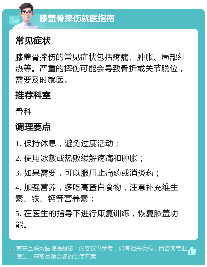 膝盖骨摔伤就医指南 常见症状 膝盖骨摔伤的常见症状包括疼痛、肿胀、局部红热等。严重的摔伤可能会导致骨折或关节脱位，需要及时就医。 推荐科室 骨科 调理要点 1. 保持休息，避免过度活动； 2. 使用冰敷或热敷缓解疼痛和肿胀； 3. 如果需要，可以服用止痛药或消炎药； 4. 加强营养，多吃高蛋白食物，注意补充维生素、铁、钙等营养素； 5. 在医生的指导下进行康复训练，恢复膝盖功能。