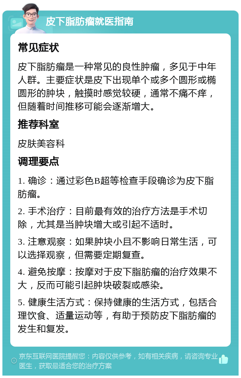 皮下脂肪瘤就医指南 常见症状 皮下脂肪瘤是一种常见的良性肿瘤，多见于中年人群。主要症状是皮下出现单个或多个圆形或椭圆形的肿块，触摸时感觉较硬，通常不痛不痒，但随着时间推移可能会逐渐增大。 推荐科室 皮肤美容科 调理要点 1. 确诊：通过彩色B超等检查手段确诊为皮下脂肪瘤。 2. 手术治疗：目前最有效的治疗方法是手术切除，尤其是当肿块增大或引起不适时。 3. 注意观察：如果肿块小且不影响日常生活，可以选择观察，但需要定期复查。 4. 避免按摩：按摩对于皮下脂肪瘤的治疗效果不大，反而可能引起肿块破裂或感染。 5. 健康生活方式：保持健康的生活方式，包括合理饮食、适量运动等，有助于预防皮下脂肪瘤的发生和复发。