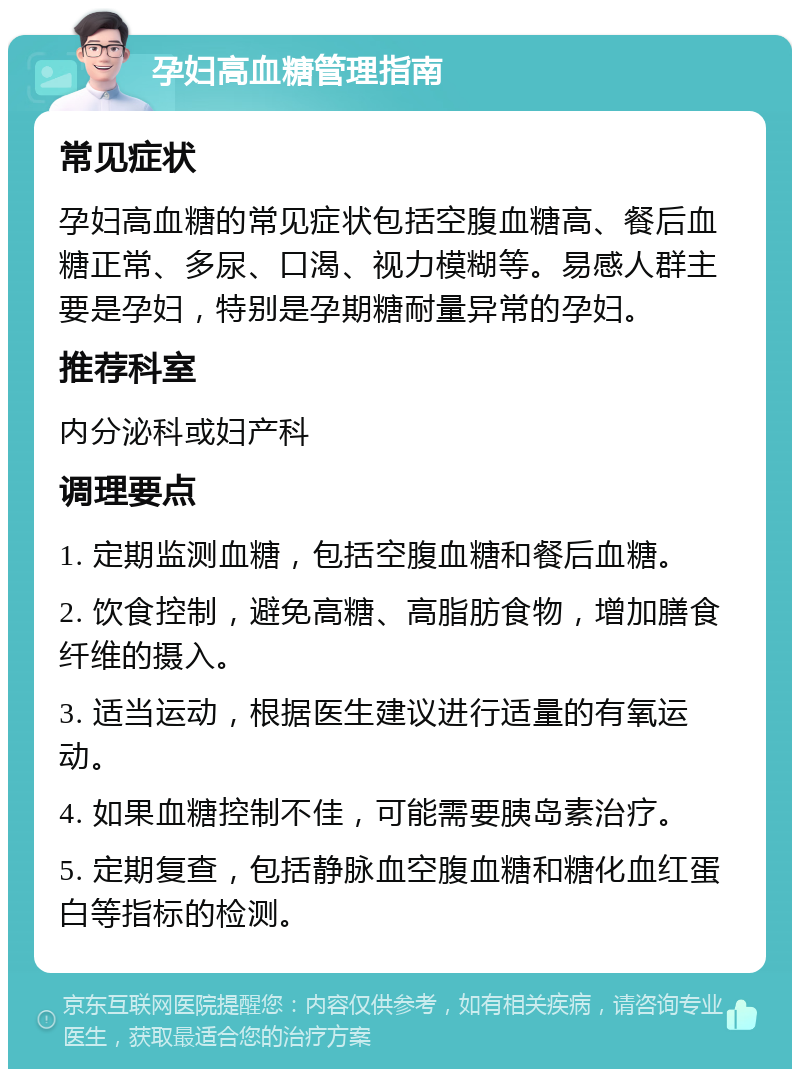 孕妇高血糖管理指南 常见症状 孕妇高血糖的常见症状包括空腹血糖高、餐后血糖正常、多尿、口渴、视力模糊等。易感人群主要是孕妇，特别是孕期糖耐量异常的孕妇。 推荐科室 内分泌科或妇产科 调理要点 1. 定期监测血糖，包括空腹血糖和餐后血糖。 2. 饮食控制，避免高糖、高脂肪食物，增加膳食纤维的摄入。 3. 适当运动，根据医生建议进行适量的有氧运动。 4. 如果血糖控制不佳，可能需要胰岛素治疗。 5. 定期复查，包括静脉血空腹血糖和糖化血红蛋白等指标的检测。