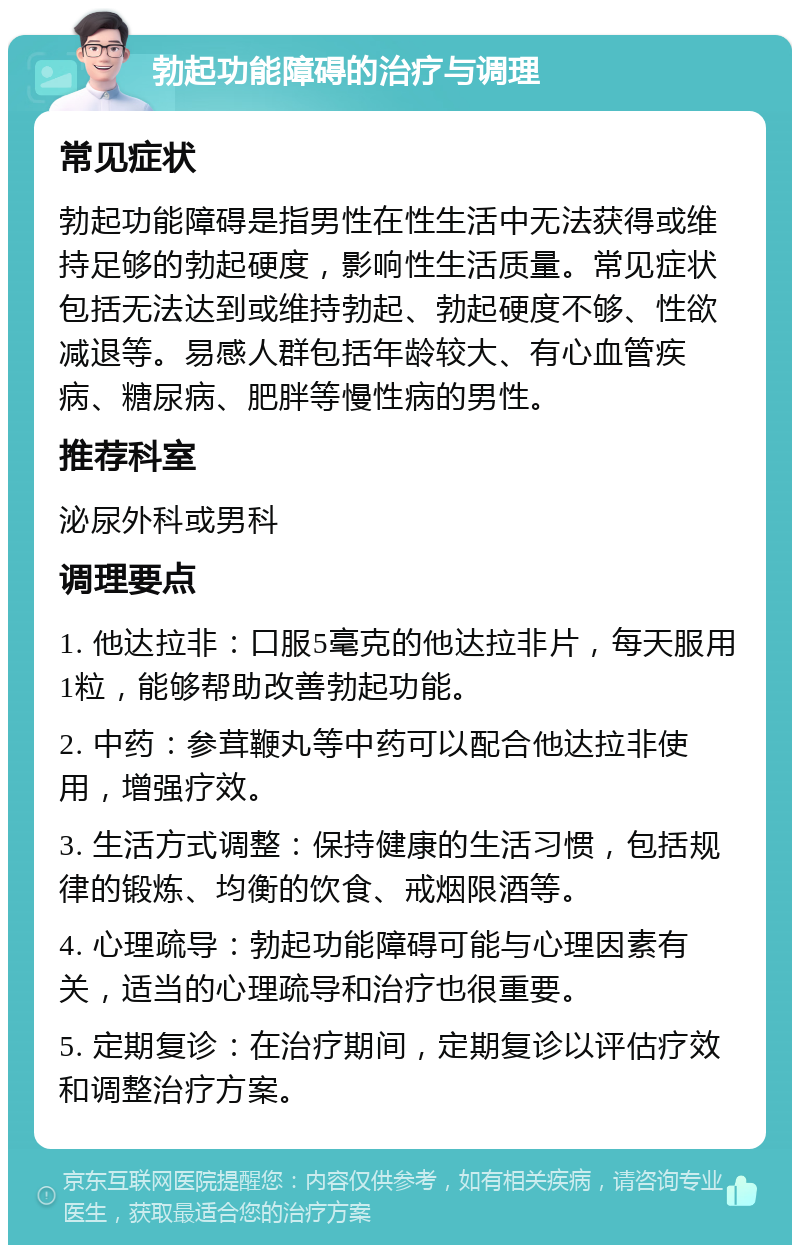 勃起功能障碍的治疗与调理 常见症状 勃起功能障碍是指男性在性生活中无法获得或维持足够的勃起硬度，影响性生活质量。常见症状包括无法达到或维持勃起、勃起硬度不够、性欲减退等。易感人群包括年龄较大、有心血管疾病、糖尿病、肥胖等慢性病的男性。 推荐科室 泌尿外科或男科 调理要点 1. 他达拉非：口服5毫克的他达拉非片，每天服用1粒，能够帮助改善勃起功能。 2. 中药：参茸鞭丸等中药可以配合他达拉非使用，增强疗效。 3. 生活方式调整：保持健康的生活习惯，包括规律的锻炼、均衡的饮食、戒烟限酒等。 4. 心理疏导：勃起功能障碍可能与心理因素有关，适当的心理疏导和治疗也很重要。 5. 定期复诊：在治疗期间，定期复诊以评估疗效和调整治疗方案。