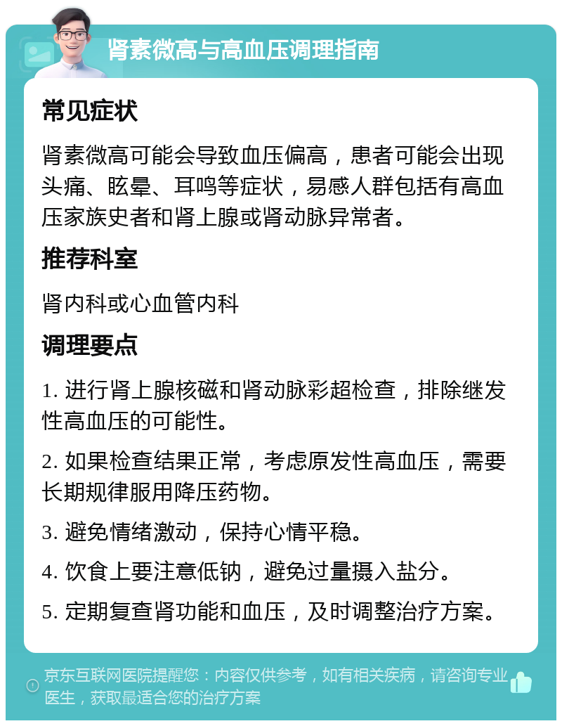 肾素微高与高血压调理指南 常见症状 肾素微高可能会导致血压偏高，患者可能会出现头痛、眩晕、耳鸣等症状，易感人群包括有高血压家族史者和肾上腺或肾动脉异常者。 推荐科室 肾内科或心血管内科 调理要点 1. 进行肾上腺核磁和肾动脉彩超检查，排除继发性高血压的可能性。 2. 如果检查结果正常，考虑原发性高血压，需要长期规律服用降压药物。 3. 避免情绪激动，保持心情平稳。 4. 饮食上要注意低钠，避免过量摄入盐分。 5. 定期复查肾功能和血压，及时调整治疗方案。