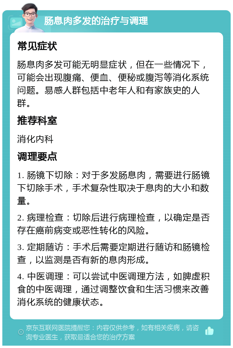 肠息肉多发的治疗与调理 常见症状 肠息肉多发可能无明显症状，但在一些情况下，可能会出现腹痛、便血、便秘或腹泻等消化系统问题。易感人群包括中老年人和有家族史的人群。 推荐科室 消化内科 调理要点 1. 肠镜下切除：对于多发肠息肉，需要进行肠镜下切除手术，手术复杂性取决于息肉的大小和数量。 2. 病理检查：切除后进行病理检查，以确定是否存在癌前病变或恶性转化的风险。 3. 定期随访：手术后需要定期进行随访和肠镜检查，以监测是否有新的息肉形成。 4. 中医调理：可以尝试中医调理方法，如脾虚积食的中医调理，通过调整饮食和生活习惯来改善消化系统的健康状态。