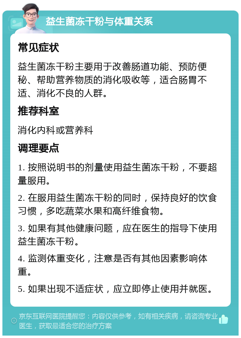 益生菌冻干粉与体重关系 常见症状 益生菌冻干粉主要用于改善肠道功能、预防便秘、帮助营养物质的消化吸收等，适合肠胃不适、消化不良的人群。 推荐科室 消化内科或营养科 调理要点 1. 按照说明书的剂量使用益生菌冻干粉，不要超量服用。 2. 在服用益生菌冻干粉的同时，保持良好的饮食习惯，多吃蔬菜水果和高纤维食物。 3. 如果有其他健康问题，应在医生的指导下使用益生菌冻干粉。 4. 监测体重变化，注意是否有其他因素影响体重。 5. 如果出现不适症状，应立即停止使用并就医。