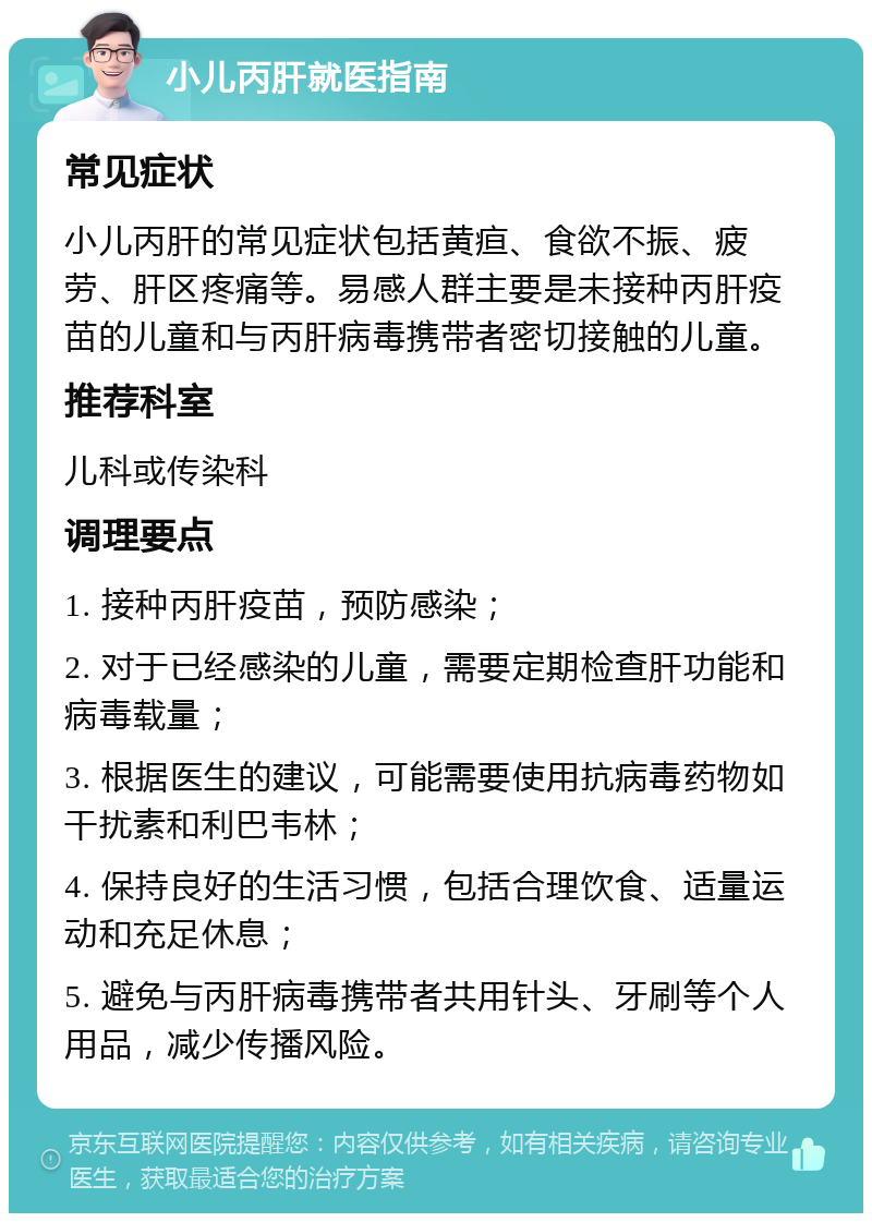 小儿丙肝就医指南 常见症状 小儿丙肝的常见症状包括黄疸、食欲不振、疲劳、肝区疼痛等。易感人群主要是未接种丙肝疫苗的儿童和与丙肝病毒携带者密切接触的儿童。 推荐科室 儿科或传染科 调理要点 1. 接种丙肝疫苗，预防感染； 2. 对于已经感染的儿童，需要定期检查肝功能和病毒载量； 3. 根据医生的建议，可能需要使用抗病毒药物如干扰素和利巴韦林； 4. 保持良好的生活习惯，包括合理饮食、适量运动和充足休息； 5. 避免与丙肝病毒携带者共用针头、牙刷等个人用品，减少传播风险。