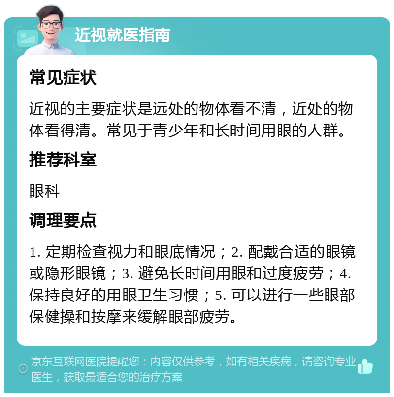 近视就医指南 常见症状 近视的主要症状是远处的物体看不清，近处的物体看得清。常见于青少年和长时间用眼的人群。 推荐科室 眼科 调理要点 1. 定期检查视力和眼底情况；2. 配戴合适的眼镜或隐形眼镜；3. 避免长时间用眼和过度疲劳；4. 保持良好的用眼卫生习惯；5. 可以进行一些眼部保健操和按摩来缓解眼部疲劳。