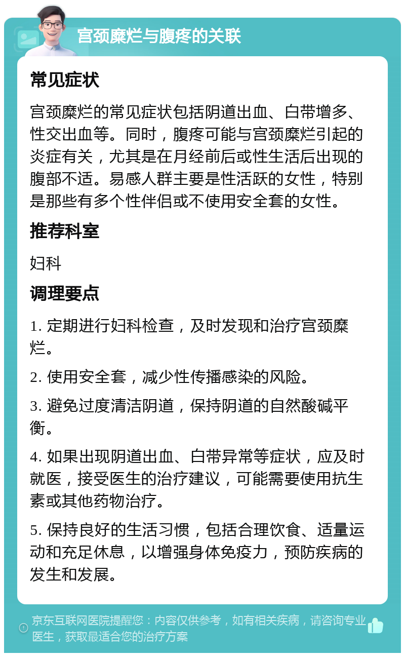 宫颈糜烂与腹疼的关联 常见症状 宫颈糜烂的常见症状包括阴道出血、白带增多、性交出血等。同时，腹疼可能与宫颈糜烂引起的炎症有关，尤其是在月经前后或性生活后出现的腹部不适。易感人群主要是性活跃的女性，特别是那些有多个性伴侣或不使用安全套的女性。 推荐科室 妇科 调理要点 1. 定期进行妇科检查，及时发现和治疗宫颈糜烂。 2. 使用安全套，减少性传播感染的风险。 3. 避免过度清洁阴道，保持阴道的自然酸碱平衡。 4. 如果出现阴道出血、白带异常等症状，应及时就医，接受医生的治疗建议，可能需要使用抗生素或其他药物治疗。 5. 保持良好的生活习惯，包括合理饮食、适量运动和充足休息，以增强身体免疫力，预防疾病的发生和发展。