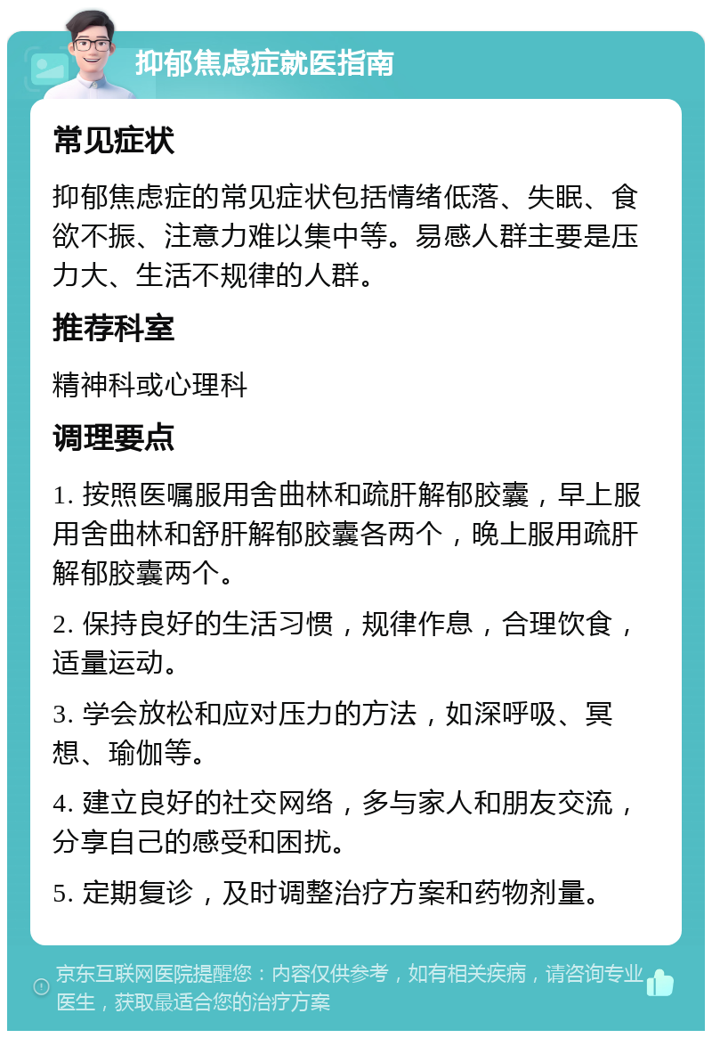 抑郁焦虑症就医指南 常见症状 抑郁焦虑症的常见症状包括情绪低落、失眠、食欲不振、注意力难以集中等。易感人群主要是压力大、生活不规律的人群。 推荐科室 精神科或心理科 调理要点 1. 按照医嘱服用舍曲林和疏肝解郁胶囊，早上服用舍曲林和舒肝解郁胶囊各两个，晚上服用疏肝解郁胶囊两个。 2. 保持良好的生活习惯，规律作息，合理饮食，适量运动。 3. 学会放松和应对压力的方法，如深呼吸、冥想、瑜伽等。 4. 建立良好的社交网络，多与家人和朋友交流，分享自己的感受和困扰。 5. 定期复诊，及时调整治疗方案和药物剂量。