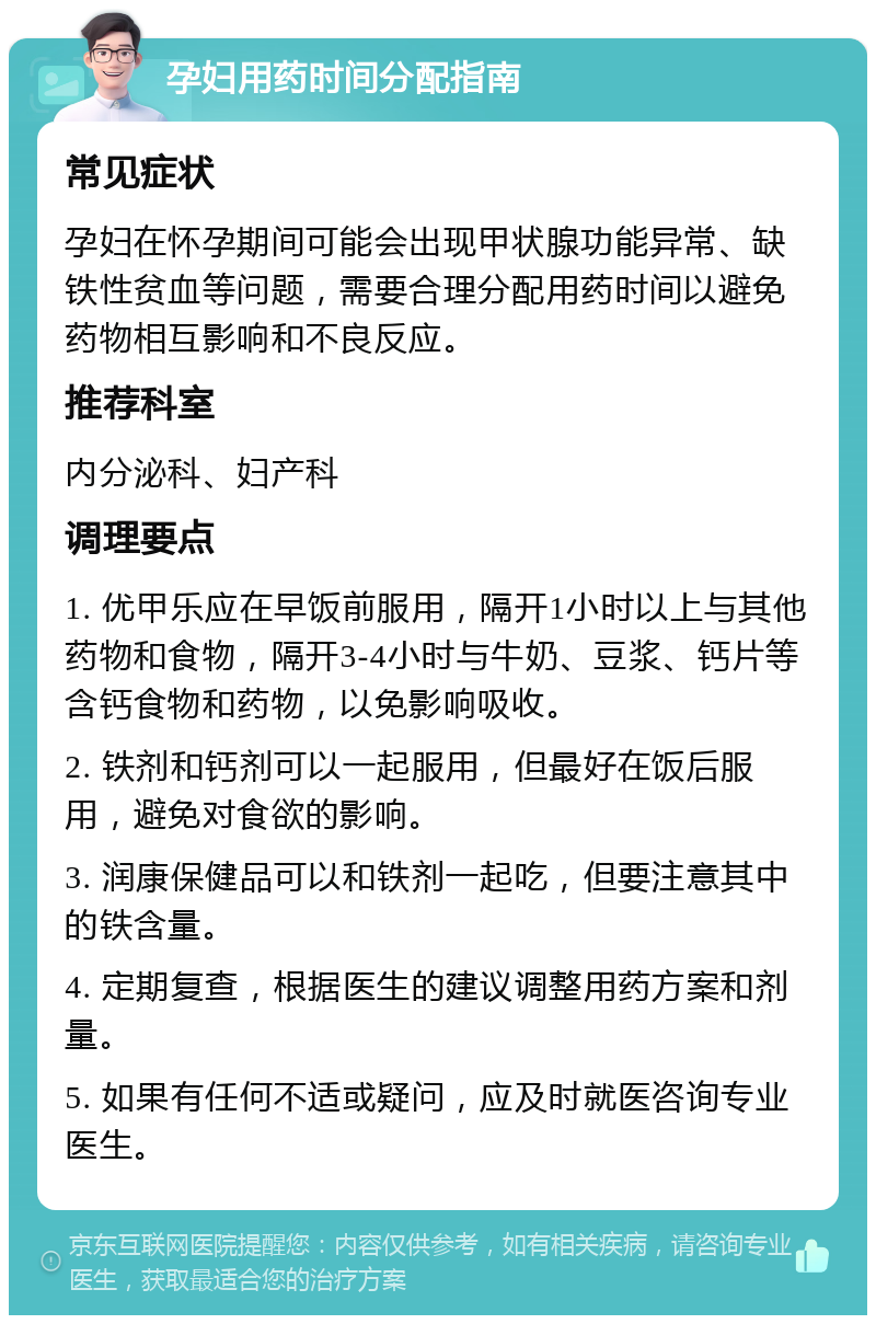 孕妇用药时间分配指南 常见症状 孕妇在怀孕期间可能会出现甲状腺功能异常、缺铁性贫血等问题，需要合理分配用药时间以避免药物相互影响和不良反应。 推荐科室 内分泌科、妇产科 调理要点 1. 优甲乐应在早饭前服用，隔开1小时以上与其他药物和食物，隔开3-4小时与牛奶、豆浆、钙片等含钙食物和药物，以免影响吸收。 2. 铁剂和钙剂可以一起服用，但最好在饭后服用，避免对食欲的影响。 3. 润康保健品可以和铁剂一起吃，但要注意其中的铁含量。 4. 定期复查，根据医生的建议调整用药方案和剂量。 5. 如果有任何不适或疑问，应及时就医咨询专业医生。