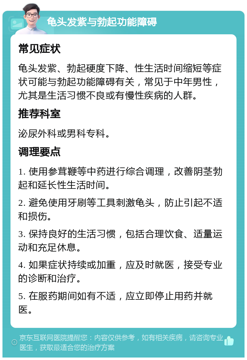 龟头发紫与勃起功能障碍 常见症状 龟头发紫、勃起硬度下降、性生活时间缩短等症状可能与勃起功能障碍有关，常见于中年男性，尤其是生活习惯不良或有慢性疾病的人群。 推荐科室 泌尿外科或男科专科。 调理要点 1. 使用参茸鞭等中药进行综合调理，改善阴茎勃起和延长性生活时间。 2. 避免使用牙刷等工具刺激龟头，防止引起不适和损伤。 3. 保持良好的生活习惯，包括合理饮食、适量运动和充足休息。 4. 如果症状持续或加重，应及时就医，接受专业的诊断和治疗。 5. 在服药期间如有不适，应立即停止用药并就医。