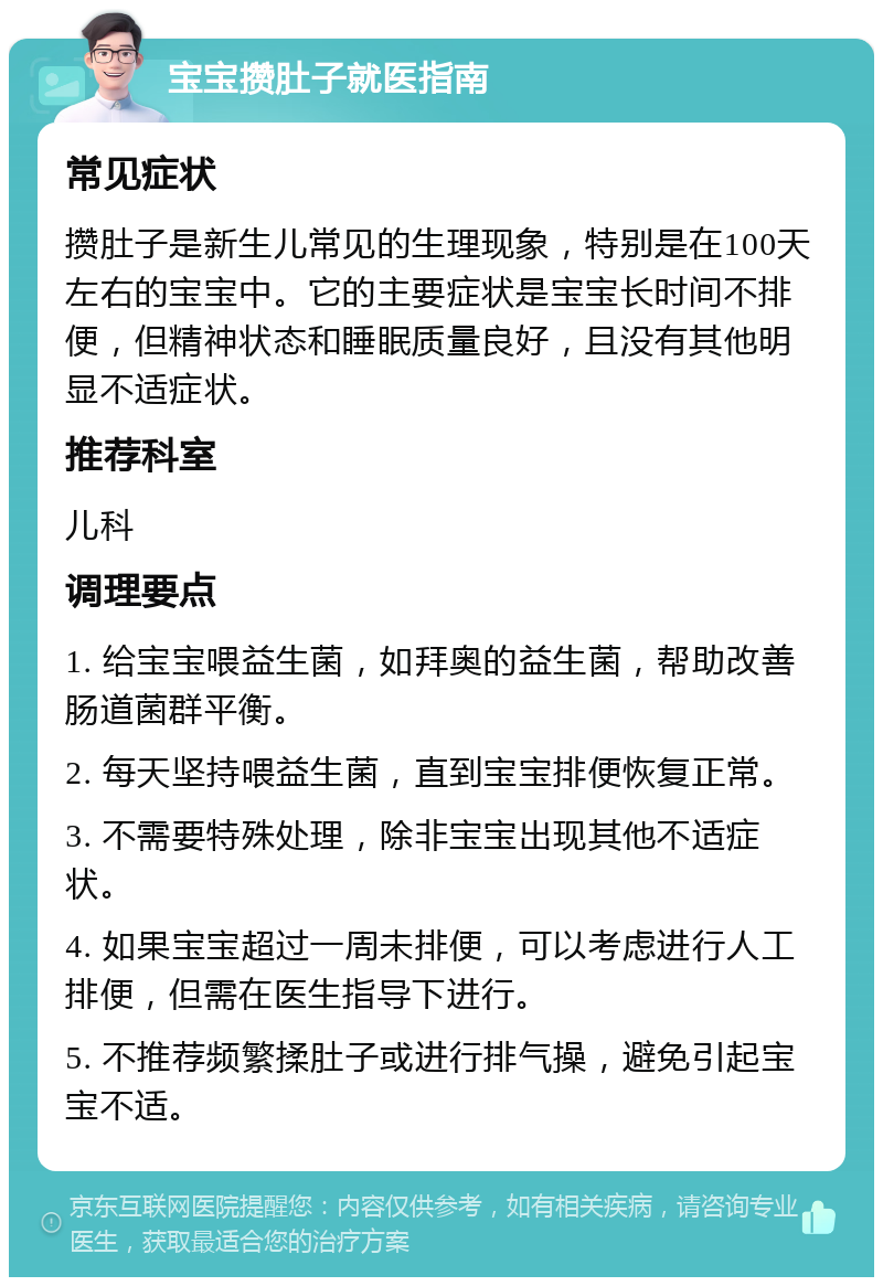 宝宝攒肚子就医指南 常见症状 攒肚子是新生儿常见的生理现象，特别是在100天左右的宝宝中。它的主要症状是宝宝长时间不排便，但精神状态和睡眠质量良好，且没有其他明显不适症状。 推荐科室 儿科 调理要点 1. 给宝宝喂益生菌，如拜奥的益生菌，帮助改善肠道菌群平衡。 2. 每天坚持喂益生菌，直到宝宝排便恢复正常。 3. 不需要特殊处理，除非宝宝出现其他不适症状。 4. 如果宝宝超过一周未排便，可以考虑进行人工排便，但需在医生指导下进行。 5. 不推荐频繁揉肚子或进行排气操，避免引起宝宝不适。