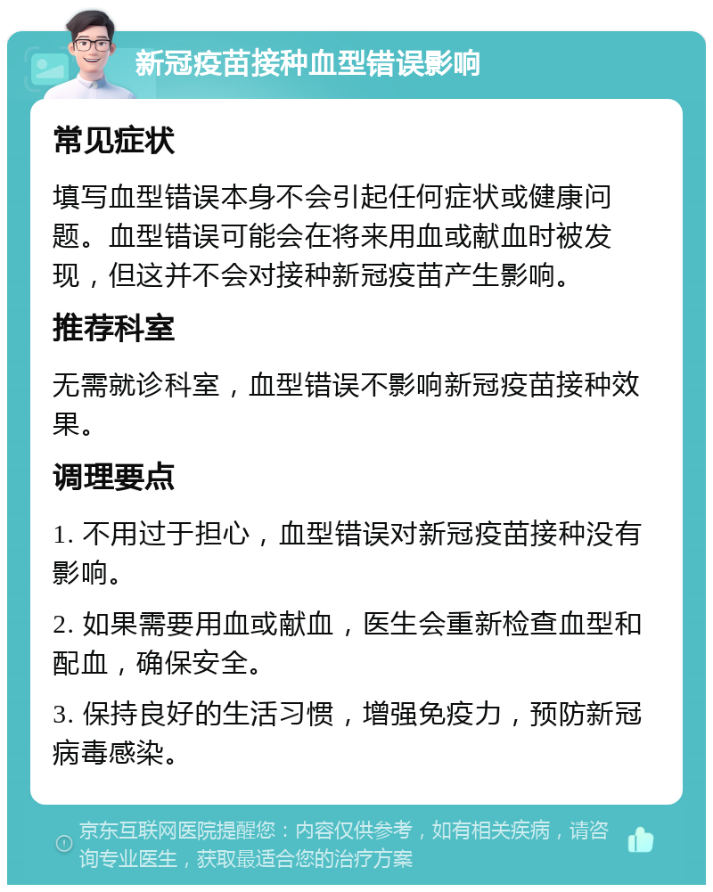 新冠疫苗接种血型错误影响 常见症状 填写血型错误本身不会引起任何症状或健康问题。血型错误可能会在将来用血或献血时被发现，但这并不会对接种新冠疫苗产生影响。 推荐科室 无需就诊科室，血型错误不影响新冠疫苗接种效果。 调理要点 1. 不用过于担心，血型错误对新冠疫苗接种没有影响。 2. 如果需要用血或献血，医生会重新检查血型和配血，确保安全。 3. 保持良好的生活习惯，增强免疫力，预防新冠病毒感染。