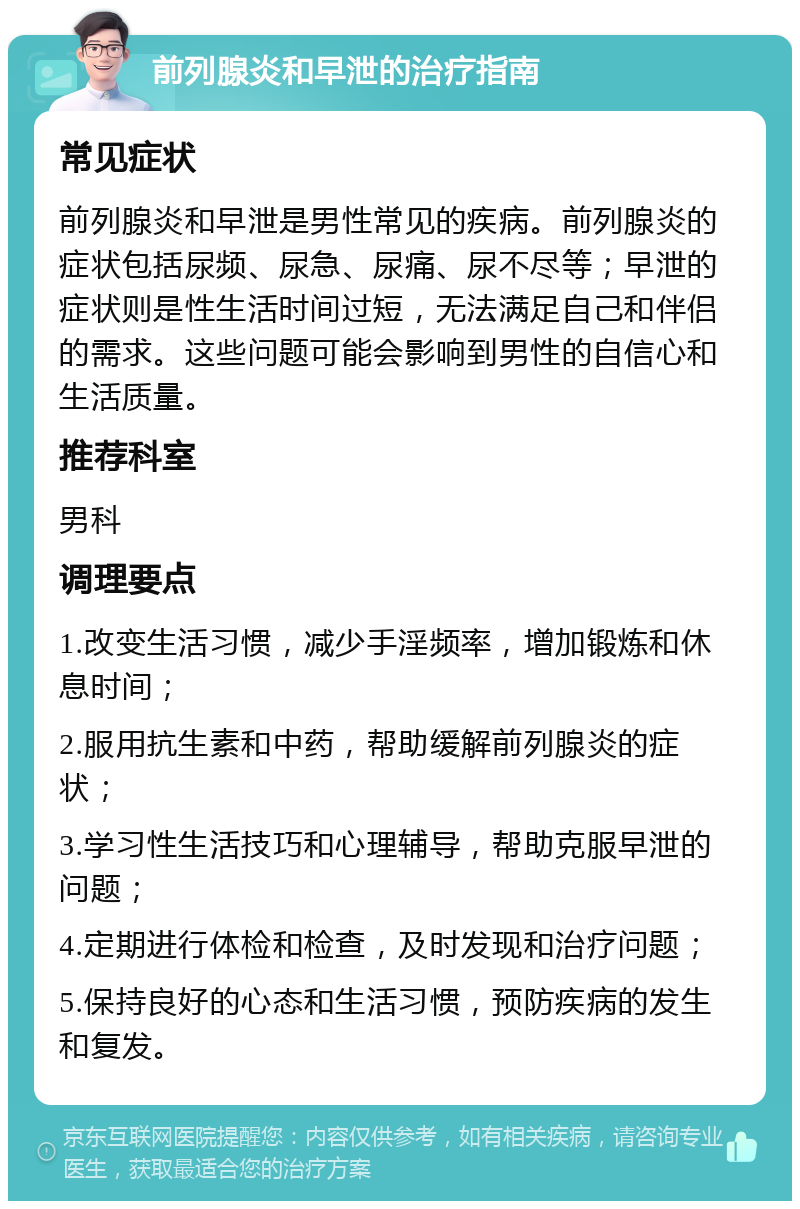 前列腺炎和早泄的治疗指南 常见症状 前列腺炎和早泄是男性常见的疾病。前列腺炎的症状包括尿频、尿急、尿痛、尿不尽等；早泄的症状则是性生活时间过短，无法满足自己和伴侣的需求。这些问题可能会影响到男性的自信心和生活质量。 推荐科室 男科 调理要点 1.改变生活习惯，减少手淫频率，增加锻炼和休息时间； 2.服用抗生素和中药，帮助缓解前列腺炎的症状； 3.学习性生活技巧和心理辅导，帮助克服早泄的问题； 4.定期进行体检和检查，及时发现和治疗问题； 5.保持良好的心态和生活习惯，预防疾病的发生和复发。