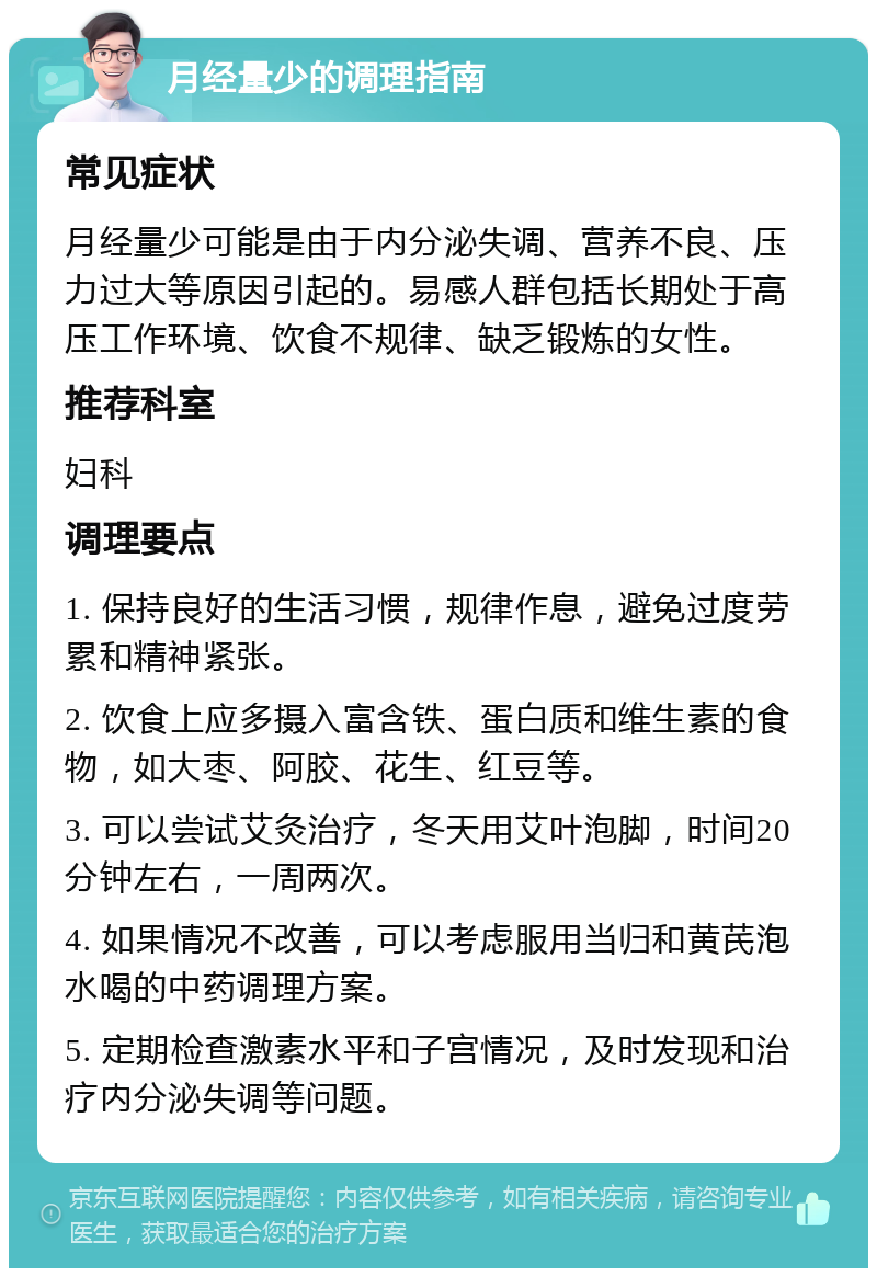 月经量少的调理指南 常见症状 月经量少可能是由于内分泌失调、营养不良、压力过大等原因引起的。易感人群包括长期处于高压工作环境、饮食不规律、缺乏锻炼的女性。 推荐科室 妇科 调理要点 1. 保持良好的生活习惯，规律作息，避免过度劳累和精神紧张。 2. 饮食上应多摄入富含铁、蛋白质和维生素的食物，如大枣、阿胶、花生、红豆等。 3. 可以尝试艾灸治疗，冬天用艾叶泡脚，时间20分钟左右，一周两次。 4. 如果情况不改善，可以考虑服用当归和黄芪泡水喝的中药调理方案。 5. 定期检查激素水平和子宫情况，及时发现和治疗内分泌失调等问题。