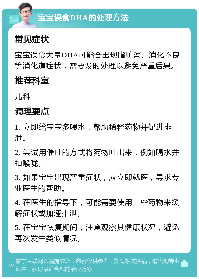 宝宝误食DHA的处理方法 常见症状 宝宝误食大量DHA可能会出现脂肪泻、消化不良等消化道症状，需要及时处理以避免严重后果。 推荐科室 儿科 调理要点 1. 立即给宝宝多喂水，帮助稀释药物并促进排泄。 2. 尝试用催吐的方式将药物吐出来，例如喝水并扣喉咙。 3. 如果宝宝出现严重症状，应立即就医，寻求专业医生的帮助。 4. 在医生的指导下，可能需要使用一些药物来缓解症状或加速排泄。 5. 在宝宝恢复期间，注意观察其健康状况，避免再次发生类似情况。