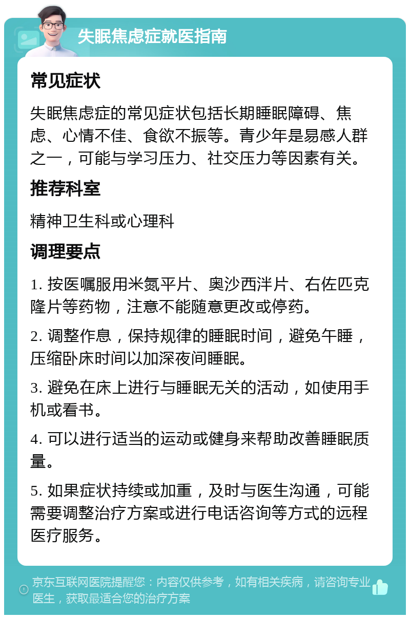 失眠焦虑症就医指南 常见症状 失眠焦虑症的常见症状包括长期睡眠障碍、焦虑、心情不佳、食欲不振等。青少年是易感人群之一，可能与学习压力、社交压力等因素有关。 推荐科室 精神卫生科或心理科 调理要点 1. 按医嘱服用米氮平片、奥沙西泮片、右佐匹克隆片等药物，注意不能随意更改或停药。 2. 调整作息，保持规律的睡眠时间，避免午睡，压缩卧床时间以加深夜间睡眠。 3. 避免在床上进行与睡眠无关的活动，如使用手机或看书。 4. 可以进行适当的运动或健身来帮助改善睡眠质量。 5. 如果症状持续或加重，及时与医生沟通，可能需要调整治疗方案或进行电话咨询等方式的远程医疗服务。